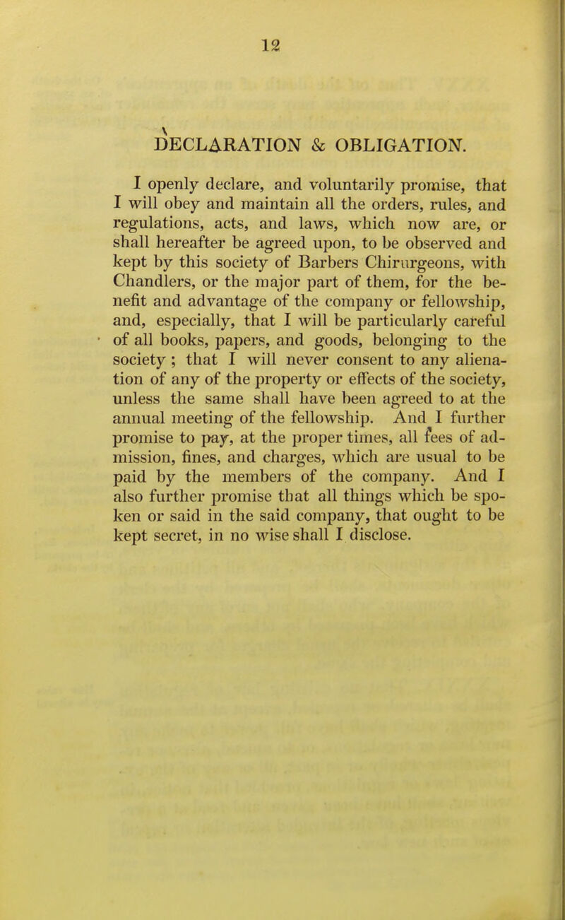 DECLARATION & OBLIGATION. I openly declare, and voluntarily promise, that I will obey and maintain all the orders, rules, and regulations, acts, and laws, which now are, or shall hereafter be agreed upon, to be observed and kept by this society of Barbers Chiriirgeons, with Chandlers, or the major part of them, for the be- nefit and advantage of the company or fellowship, and, especially, that I will be particularly careful of all books, papers, and goods, belonging to the society ; that I will never consent to any aliena- tion of any of the property or effects of the society, unless the same shall have been agreed to at the annual meeting of the fellowship. And I further promise to pay, at the proper times, all i'ees of ad- mission, fines, and charges, which are usual to be paid by the members of the company. And I also further promise that all things which be spo- ken or said in the said company, that ought to be kept secret, in no wise shall I disclose.