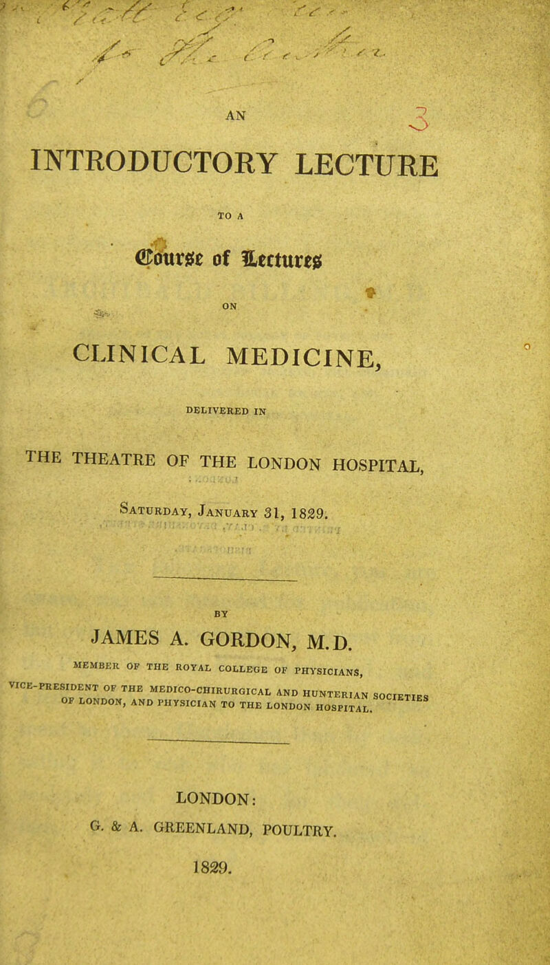 AN ? INTRODUCTORY LECTURE TO A ©oum of Uecturejs; ON CLINICAL MEDICINE, DELIVERED IN THE THEATRE OF THE LONDON HOSPITAL, Saturday, January 31, 1829, ■!iU-!;;o7.;a ,v;,ri . 'v ■ ••• BY JAMES A. GORDON, M.D. MEMBER OF THE ROYAL COLLEGE OF PHYSICIANS, VICE-PRESIDENT OF THE MEDICO-CHIRURGICAL AND HUNTERIAN SOCIETIES OF LONDON, AND PHYSICIAN TO THE LONDON HOSPITAL LONDON: Cr. & A. GREENLAND, POULTRY. 1829.
