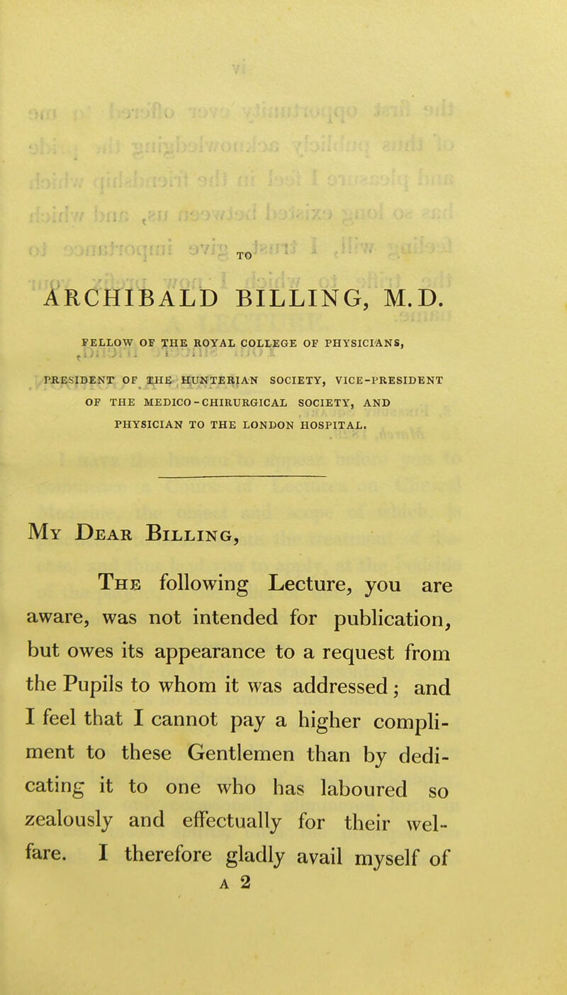 TO ARCHIBALD BILLING, M.D. FELLOW OF THE ROYAL COLLEGE OF PHYSICI'ANS, .rjlESIBENr OF IHE H^XINTEIIIAN SOCIETY, VICE-PRESIDENT OF THE MEDICO-CHIRURGICAL SOCIETY, AND PHYSICIAN TO THE LONDON HOSPITAL. My Dear Billing, The following Lecture, you are aware, was not intended for publication, but owes its appearance to a request from the Pupils to whom it was addressed; and I feel that I cannot pay a higher compli- ment to these Gentlemen than by dedi- cating it to one who has laboured so zealously and effectually for their wel- fare. I therefore gladly avail myself of A 2