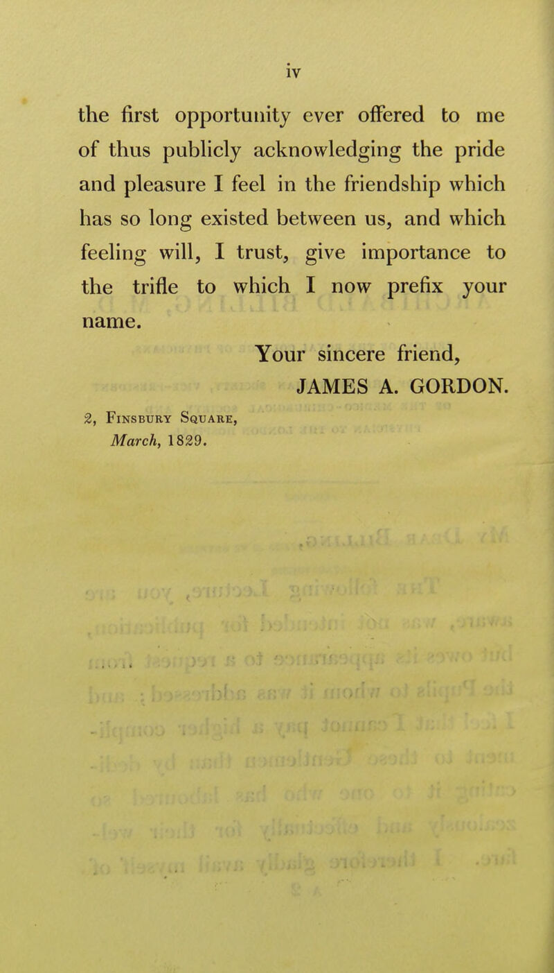 the first opportunity ever offered to me of thus pubhcly acknowledging the pride and pleasure I feel in the friendship which has so long existed between us, and which feeling will, I trust, give importance to the trifle to which I now prefix your name. Your sincere friend, JAMES A. GORDON. 2, FiNSBURY Square, March, 1829.