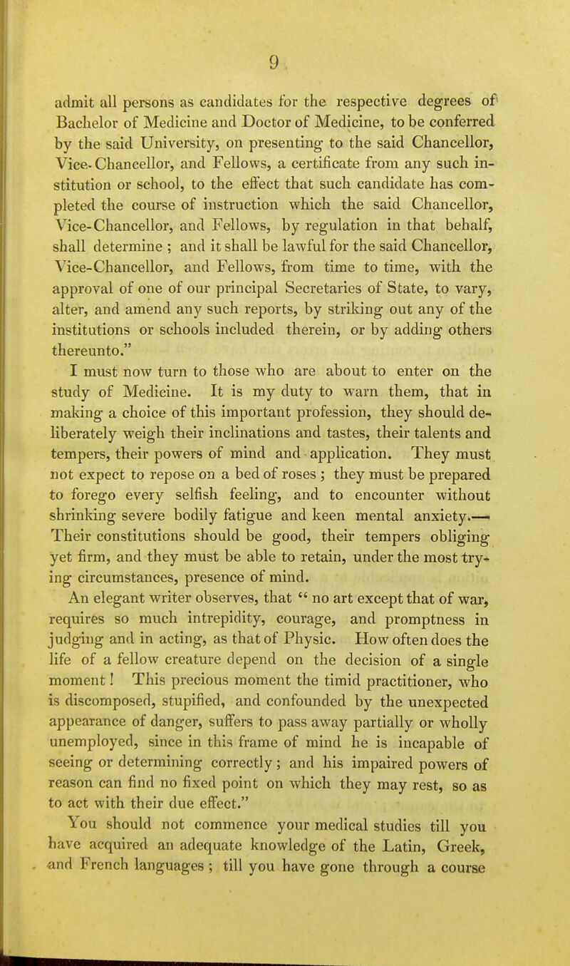 admit all persons as candidates for the respective degrees of Bachelor of Medicine and Doctor of Medicine, to be conferred by the said University, on presenting to the said Chancellor, Vice.- Chancellor, and Fellows, a certificate from any such in- stitution or school, to the effect that such candidate has com- pleted the course of instruction which the said Chancellor, Vice-Chancellor, and Fellows, by regulation in that behalf, shall determine ; and it shall be lawful for the said Chancellor, Vice-Chancellor, and Fellows, from time to time, with, the approval of one of our principal Secretaries of State, to vary, alter, and amend any such reports, by striking out any of the institutions or schools included therein, or by adding others thereunto. I must now turn to those who are about to enter on the study of Medicine. It is my duty to warn them, that in making a choice of this important profession, they should de- liberately weigh their inclinations and tastes, their talents and tempers, their powers of mind and application. They must not expect to repose on a bed of roses ; they must be prepared to forego every selfish feeling, and to encounter without shrinking severe bodily fatigue and keen mental anxiety.—i Their constitutions should be good, their tempers obliging yet firm, and they must be able to retain, under the most try- ing circumstances, presence of mind. An elegant writer observes, that  no art except that of war, requires so much intrepidity, courage, and promptness in judging and in acting, as that of Physic. How often does the life of a fellow creature depend on the decision of a single moment! This precious moment the timid practitioner, who is discomposed, stupified, and confounded by the unexpected appearance of danger, suffers to pass away partially or wholly unemployed, since in this frame of mind he is incapable of seeing or determining correctly; and his impaired powers of reason can find no fixed point on which they may rest, so as to act with their due effect. You should not commence your medical studies till you have acquired an adequate knowledge of the Latin, Greek, and French languages ; till you have gone through a course