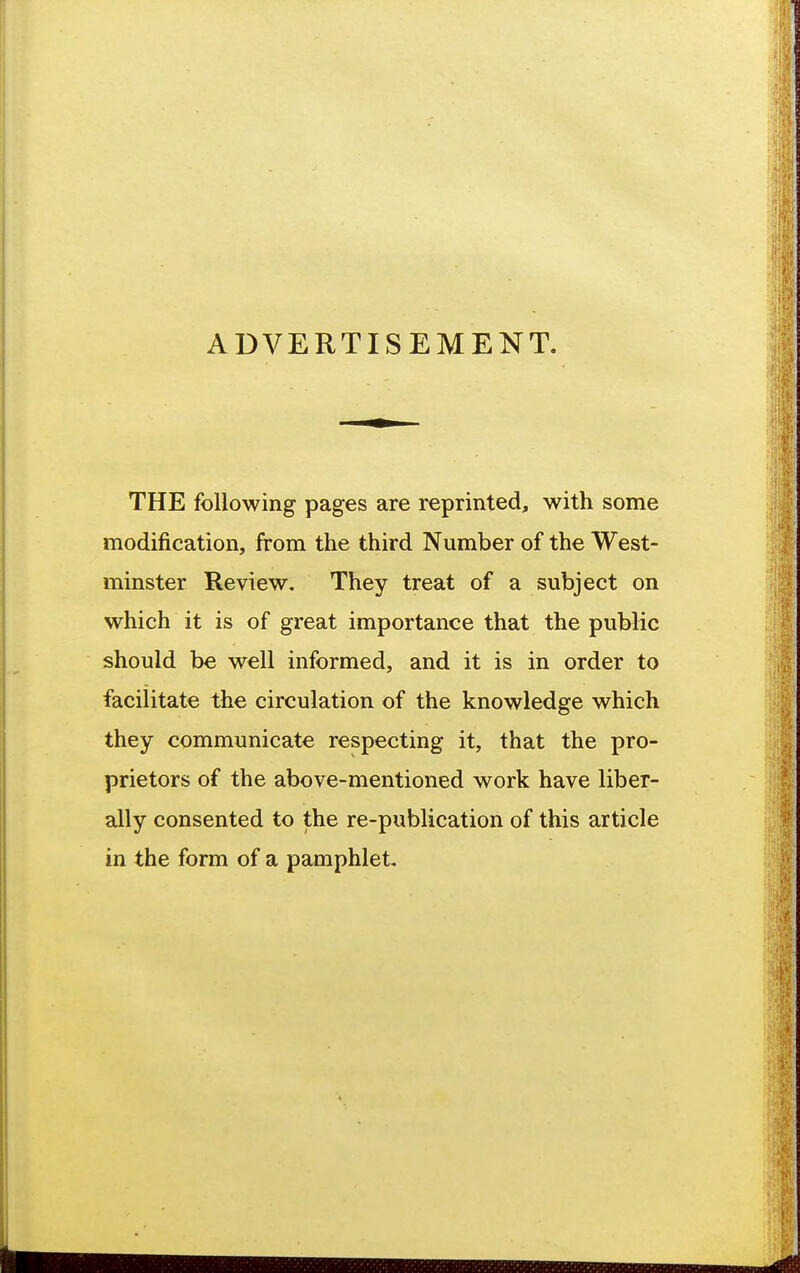 ADVERTISEMENT. THE following pages are reprinted, with some modification, from the third Number of the West- minster Review, They treat of a subject on which it is of great importance that the public should be well informed, and it is in order to facilitate the circulation of the knowledge which they communicate respecting it, that the pro- prietors of the above-mentioned work have liber- ally consented to the re-publication of this article in the form of a pamphlet.