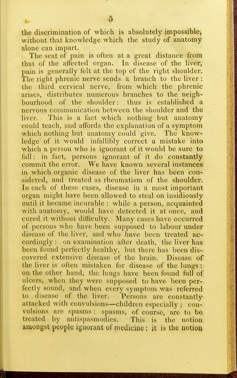 the discrimination of which is absolutely impossible, without that knowledge which the study of anatomy alone can impart. The seat of pain is often at a great distance from that of the affected organ. In disease of the liver, pain is generally felt at the top of the right shoulder. The right phrenic nerve sends a branch to the liver : the third cervical nerve, from which the phrenic arises, distributes numerous branches to the neigh- bourhood of the shoulder: thus is established a nervous communication between the shoulder and the liver. This is a fact which nothing but anatomy could teach, and affords the explanation of a symptom which nothing but anatomy could give. The know- ledge of it would infallibly correct a mistake into which a person who is ignorant of it would be sure to fall: in fact, persons ignorant of it do constantly commit the error. We have known several instances in which organic disease of the liver has been con- sidered, and treated as rheumatism of the shoulder. In each of these cases, disease in a most important organ might have been allowed to steal on insidiously until it became incurable : while a person, acquainted with anatomy, Avould have detected it at once, and cured it without difficulty. Many cases have occurred of persons who have been supposed to labour under disease of the liver, and who have been treated ac- cordingly : on examination after death, the liver has. been found perfectly healthy, but there has been dis- covered extensive disease of the brain. Disease of the liver is often mistaken for disease of the lungs: on the other hand, the lungs have been found full of ulcers, when they were supposed to have been per- fectly sound, and when every symptom was referred to disease of the liver. Persons are constantly attacked with convulsions—children especially ; con- vulsions are spasms : spasms, of course, are to be treated by antispasmodics. This is the notion amongst people ignorant of medicine: it is the notion