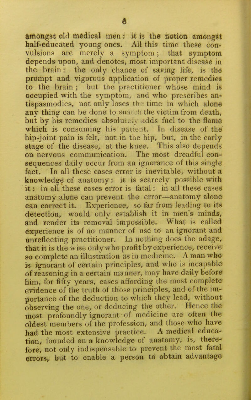 amongst old medical men: it is the notion amongst half-educated young ones. All this time these con- vulsions are merely a symptom; that symptom depends upon, and denotes, most important disease in the brain: the only chance of saving life, is the prompt and vigorous application of proper remedies to the brain; but the practitioner whose mind is occupied with the symptom, and who prescribes an- tispasmodics, not only loses th .) time in which alone any thing can be done to sn'u. .:ti the victim from death, but by his remedies absolulciy adds fuel to the flame which is consuming his patient. In disease of the hip-joint pain is felt, not in the hip, but, in the early stage of the disease, at the knee. This also depends on nervous communication. The most dreadful con- sequences daily occur from an ignorance of this single fact. In all these cases error is inevitable, without a knowledge of anatomy: it is scarcely possible with it: in all these cases error is fatal: in all these cases anatomy alone can prevent the error—anatomy alone can correct it. Experience, so far from leading to its detection, would only establish it in men's minds, and render its removal impossible. What is called experience is of no manner of use to an ignorant and unreflecting practitioner. In nothing does the adage^ that it is the wise only who profit by experience, receive so complete an illustration as in medicine. A man who is ignorant of certain principles, and who is incapable of reasoning in a certain manner, may have daily before him, for fifty years, cases affording the most complete evidence of the truth of those principles, and of the im- portance of the deduction to which they lead, without observing the one, or deducing the other. Hence the most profoundly ignorant of medicine are often the oldest members of the profession, and those who have had the most extensive practice. A medical educa- tion, founded on a knowledge of anatomy, is, there- fore, not only indispensable to prevent the most fatal errors, but to enable a person to obtain advantage