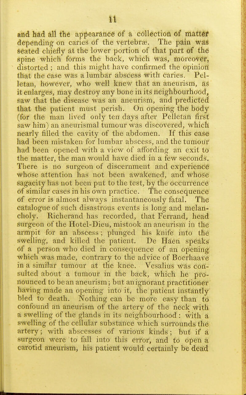 it and had all the apjiearance df a collection of* matt^f depending on caries of the vertebrae. The pain was seated chiefly at the lower portion of that part of the spine which forms the back, which was, moreover, distorted ; and this might have confirmed the opinion that the case was a lumbar abscess with caries. Pel- letan, however, who well knew that an aneurisrri, as it enlarges, may destroy any bone in its neighbourhood, saw that the disease was an aneurism, and predicted that the patient must perish. On opening the body (for the man lived only ten days after Pelletan first saw him) an aneurismal tumour was discovered, which nearly filled the cavity of the abdomen. If this case had been mistaken for lumbar abscess, and the tumour had been opened with a view of affording an exit to the matter, the man would have died in a few seconds. There is no surgeon of discernment and experience whose attention has not been awakened, and whose sagacity has not been put to the test, by the occurrence of similar cases in his own practice. The consequence of error is almost always instantaneously fatal. The catalogue of such disastrous events is long and melan- choly. Hicherand has recorded, that Ferrand, head surgeon of the Hotel-Dieu, mistook an aneurism in the armpit for an abscess; plunged his knife into the swelling, and killed the patient. De Haen speaks of a person who died in consequence of an opening, which was made, contrary to the advice of Boerhaave in a similar tumour at the knee. Vesalius was con- sulted about a tumour in the back, which he pro- nounced to bean aneurism; but an ignorant practitioner having made an opening into it, the patient instantly bled to death. Nothing can be more easy than to confound an aneurism of the artery of the neck with a swelling of the glands in its neighbourhood : with a swelling of the cellular substance which surrounds the artery; with abscesses of various kinds; but if a surgeon were to fall into this error, and to open a carotid aneurism, his patient would certainly be dead