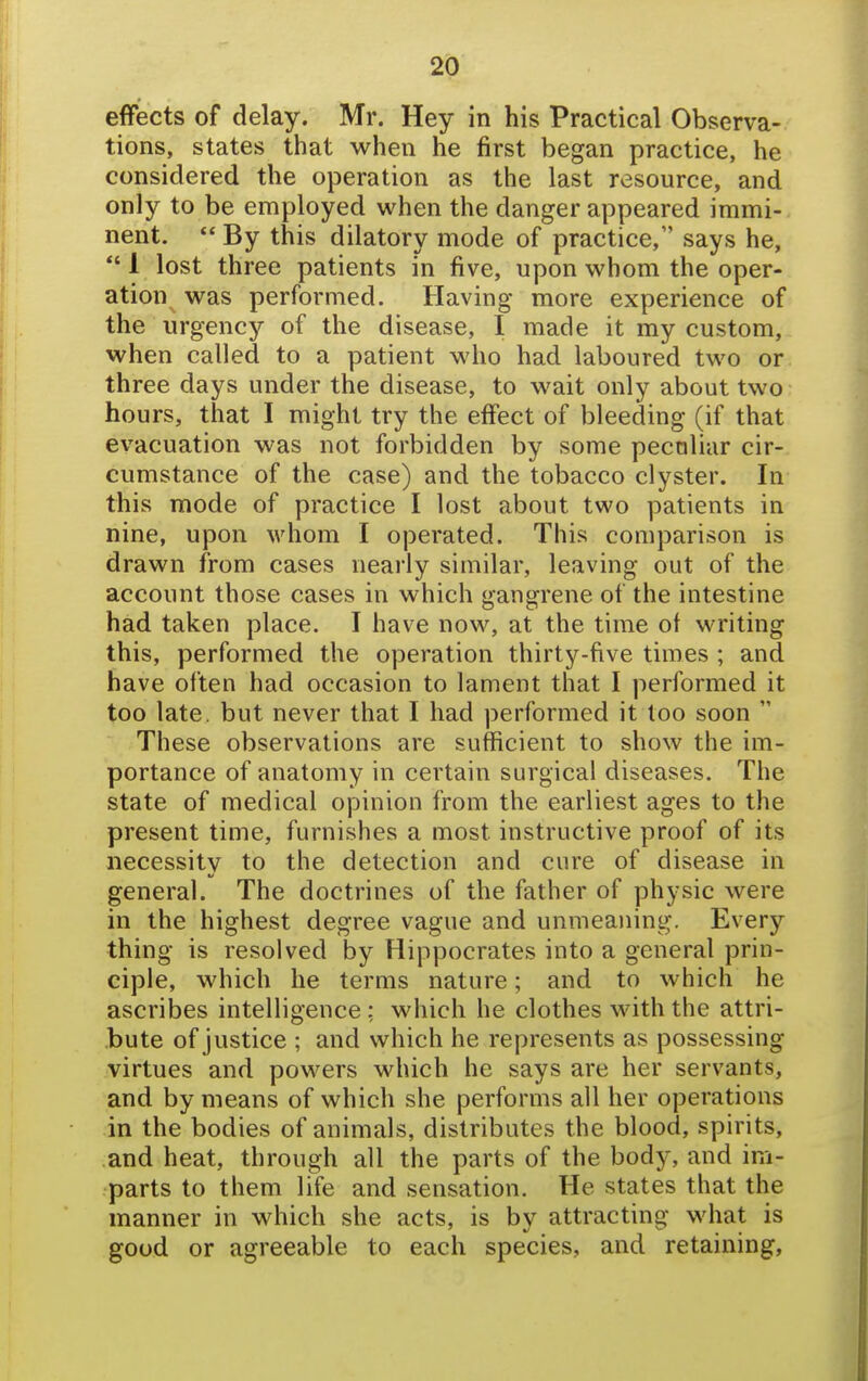 effects of delay. Mr. Hey in his Practical Observa- tions, states that when he first began practice, he considered the operation as the last resource, and only to be employed when the danger appeared immi- nent.  By this dilatory mode of practice, says he, *' 1 lost three patients in five, upon whom the oper- ation^ was performed. Having more experience of the urgency of the disease, I made it my custom, when called to a patient who had laboured two or three days under the disease, to wait only about two hours, that I might try the effect of bleeding (if that evacuation was not forbidden by some peculiar cir- cumstance of the case) and the tobacco clyster. In this mode of practice I lost about two patients in nine, upon whom I operated. This comparison is drawn from cases nearly similar, leaving out of the account those cases in which gangrene of the intestine had taken place. I have now, at the time of writing this, performed the operation thirty-five times ; and have often had occasion to lament that I performed it too late, but never that I had performed it too soon  These observations are sufficient to show the im- portance of anatomy in certain surgical diseases. The state of medical opinion from the earliest ages to the present time, furnishes a most instructive proof of its necessity to the detection and cure of disease in general. The doctrines of the father of physic were in the highest degree vague and unmeaning. Every thing is resolved by Hippocrates into a general prin- ciple, which he terms nature; and to which he ascribes intelligence: which he clothes with the attri- bute of justice ; and which he represents as possessing virtues and powers which he says are her servants, and by means of which she performs all her operations in the bodies of animals, distributes the blood, spirits, .and heat, through all the parts of the body, and im- parts to them life and sensation. He states that the manner in which she acts, is by attracting what is good or agreeable to each species, and retaining,