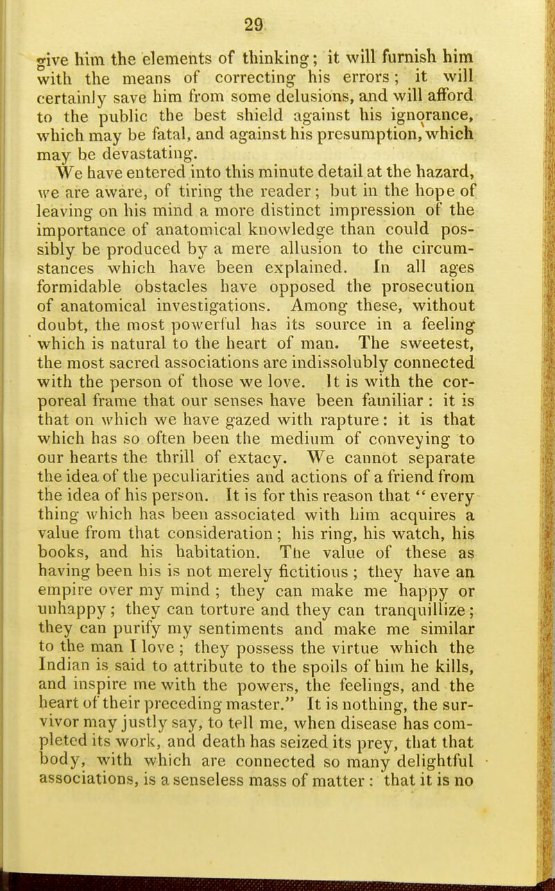 give him the elements of thinking; it will furnish him with the means of correcting his errors; it will certainly save him from some delusions, and will afford to the public the best shield against his ignorance, which may be fatal, and against his presumption, which may he devastating. We have entered into this minute detail at the hazard, we are aware, of tiring the reader; but in the hope of leaving on his mind a more distinct impression of the importance of anatomical knowledge than could pos- sibly be produced by a mere allusion to the circum- stances which have been explained. In all ages formidable obstacles have opposed the prosecution of anatomical investigations. Among these, without doubt, the most powerful has its source in a feeling which is natural to the heart of man. The sweetest, the most sacred associations are indissolubly connected with the person of those we love. It is with the cor- poreal frame that our senses have been familiar : it is that on which we have gazed with rapture: it is that which has so often been the medium of conveying to our hearts the thrill of extacy. We cannot separate the idea of the peculiarities and actions of a friend from the idea of his person. It is for this reason that  every thing which has been associated with him acquires a value from that consideration; his ring, his watch, his books, and his habitation. The value of these as having been his is not merely fictitious ; they have an empire over my mind ; they can make me happy or unhappy ; they can torture and they can tranquillize; they can purify my sentiments and make me similar to the man I love ; they possess the virtue which the Indian is said to attribute to the spoils of him he kills, and inspire me with the powers, the feelings, and the heart of their preceding master. It is nothing, the sur- vivor may justly say, to tell me, when disease has com- pleted its work, and death has seized its prey, that that body, with which are connected so many delightful associations, is a senseless mass of matter: that it is no