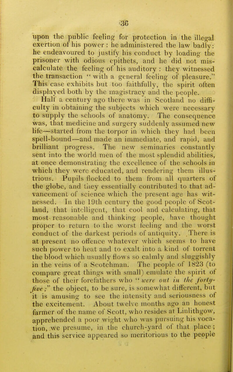 upon the public feeling for protection in the illegal exertion of his power : he administered the law badly: he endeavoured to justify his conduct by loading the prisoner with odious epithets, and he did not mis- calculate the feeling of his auditory : they witnessed the transaction  with a general feeling of pleasure. This case exhibits but too faithfully, the spirit often displayed both by the magistracy and the people. Half a century ago there was in Scotland no diffi- culty in obtaining the subjects which were necessary to supply the schools of anatomy. The consequence was, that medicine and surgery suddenly assumed new life—started from the torpor in which they had been spell-bound—and made an immediate, and rapid, and brilliant progress. The new seminaries constantly sent into the world men of the most splendid abilities, at once demonstrating the excellence of the schools in which they were educated, and rendering them illus- trious. Pupils flocked to them from all quarters of the globe, and tiiey essentially contributed to that ad- vancement of science which the present age has wit- nessed. In the 19th century the good people of Scot- land, that intelligent, that cool and calculating, that most reasonable and thinking people, have thought proper to return to the worst feeling and the worst conduct of the darkest periods of antiquity. There is at present no offence whatever which seems to have such power to heat and to exalt into a kind of torrent the blood which usually flows so calmly and sluggishly in the veins of a Scotchman. The people of 1823 (to compare great things with small) emulate the spirit of those of their forefathers who  were out in the forty- five the object, to be sure, is somewhat different, but it is amusing to see the intensity and seriousness of the excitement. About twelve months ago an honest farmer of the name of Scott, who resides at Linlithgow, apprehended a poor wight who was pursuing his voca- tion, we presume, in the church-yard of that place ; and this service appeared so meritorious to the people