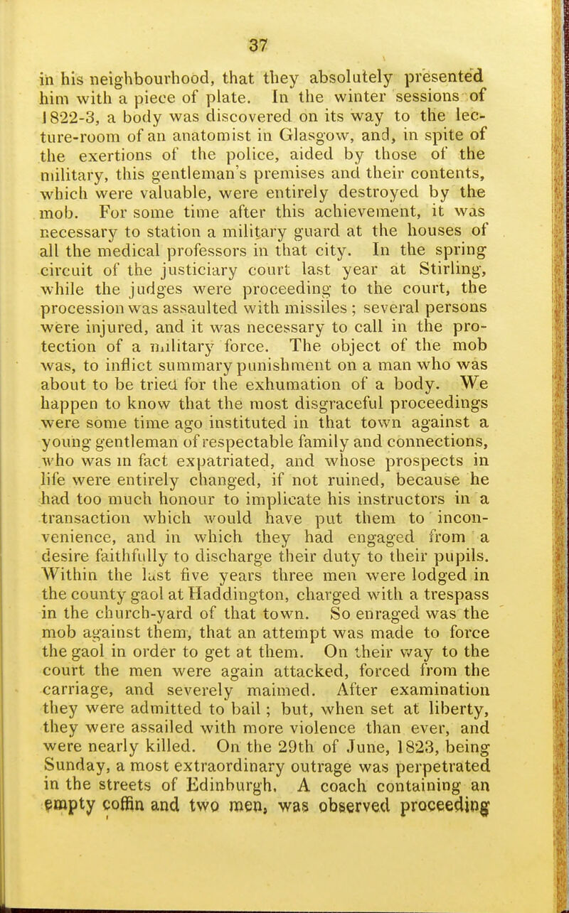 in his neighbourhood, that they absolutely presented him with a piece of plate. In the winter sessions of 1822-3, a body was discovered on its way to the lec- ture-room of an anatomist in Glasgow, and, in spite of the exertions of the police, aided by those of the military, this gentleman's premises and their contents, which were valuable, were entirely destroyed by the mob. For some time after this achievement, it was necessary to station a military guard at the houses of all the medical professors in that city. In the spring circuit of the justiciary court last year at Stirling, while the judges were proceeding to the court, the procession was assaulted with missiles ; several persons were injured, and it was necessary to call in the pro- tection of a iiiilitary force. The object of the mob was, to inflict summary punishment on a man who was about to be tried for the exhumation of a body. We happen to know that the most disgraceful proceedings were some time ago instituted in that town against a young gentleman of respectable family and connections, who was m fact expatriated, and whose prospects in life were entirely changed, if not ruined, because he had too much honour to implicate his instructors in a transaction which would have put them to incon- venience, and in which they had engaged from a desire faithfully to discharge their duty to their pupils. Within the lust five years three men were lodged in the county gaol at Haddington, charged with a trespass in the church-yard of that town. So enraged was the mob against them, that an attempt was made to force the gaol in order to get at them. On their v/ay to the court the men were again attacked, forced from the carriage, and severely maimed. After examination they were admitted to bail; but, when set at liberty, they were assailed with more violence than ever, and were nearly killed. On the 29th of June, 1823, being Sunday, a most extraordinary outrage was perpetrated in the streets of Edinburgh. A coach containing an ^mpty coffin and two men, was observed proceeding