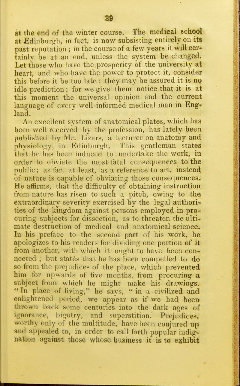 at the end of the winter course. The medical school at Edinburgh, in fact, is now subsisting entirely on its past reputation ; in the course of a few years it will cer- tainly be at an end, unless the system be changed. Let those who have the prosperity of the university at heart, and who have the power to protect it, consider this before it be too late : they may be assured it is no idle prediction ; for we give them notice that it is at this moment the universal opinion and the current language of every well-informed medical man in Eng^ land. An excellent system of anatomical plates, which has been well received by the profession, has lately been published by Mr. Lizars, a lecturer on anatomy and physiology, in Edinburgh. This gentleman states that he has been induced to undertake the work, in order to obviate the most fatal consequences to the public; as far, at least, as a reference to art, instead of nature is capable of obviating those consequences. He affirms, that the difficulty of obtaining instruction from nature has risen to such a pitch, owing to the extraordinary severity exercised by the legal authori-!* ties of the kingdom against persons employed in pro^ curing subjects for dissection, as to threaten the ulti- mate destruction of medical and anatomical science. In his preface to the second part of his work, he apologizes to his readers for dividing one portion of it from another, with which it ought to have been con- nected ; but states that he has been compelled to do so from the prejudices of the place, which prevented him for upwards of five months, from procuring a subject from which he might make his drawings. In place of living, he says, in a civilized and enlightened period, we- appear as if we had been, thrown back some centuries into the dark ages of ignorance, bigotry, and superstition. Prejudices, worthy only of the multitude, have been conjured up and appealed to, in order to call forth popular indig- nation against those whose business it is to exhibit