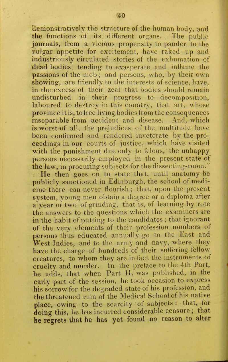 cleinonstratively the structure of the human body, and the functions of its different organs. The public journals, from a vicious propensity to pander to the vulgar appetite for excitement, have raked up and industriously circulated stories of the exhumation of dead bodies, tending to exasperate and inflame the passions of the mob; and persons, who, by their own showing, are friendly to the interests of science, have, in the excess of their zeal that bodies should remain undisturbed in their progress to decomposition, laboured to destroy in this country, that art, whose province it is, to free living bodies from the consequences inseparable from accident and disease. And, which is worst of all, the yjrejudices of the multitude have been confirmed and rendered inveterate by the pro- ceedings in our courts of justice, which have visited with the punishment due only to felons, the unhappy persons necessarily employed in the present state of the law, in procuring subjects for the dissecting-room. He then goes on to state that, until anatomy be publicly sanctioned in Edinburgh, the school of medi- cine there can never flourish; that, upon the present system, young men obtain a degree or a diploma after a year or two of grinding, that is, of learning by rote the answers to the questions which the examiners are in the habit of putting to the candidates ; that ignorant of the very elements of their profession numbers of persons thus educated annually go to the East and West Indies, and to the army and tiavy, where they have the charge of hundreds of their suftering fellow creatures, to whom they are in fact the instruments of cruelty and murder. In the preface to the 4th Part, he adds, that when Part 11. was published, in the early part of the session, he took occasion to express his sorrow for the degraded state of his profession, and the threatened ruin of the Medical School of his native place, owing to the scarcity of subjects : that, for doing this, he has incurred considerable censure; that he regrets that he has yet found no reason to alter