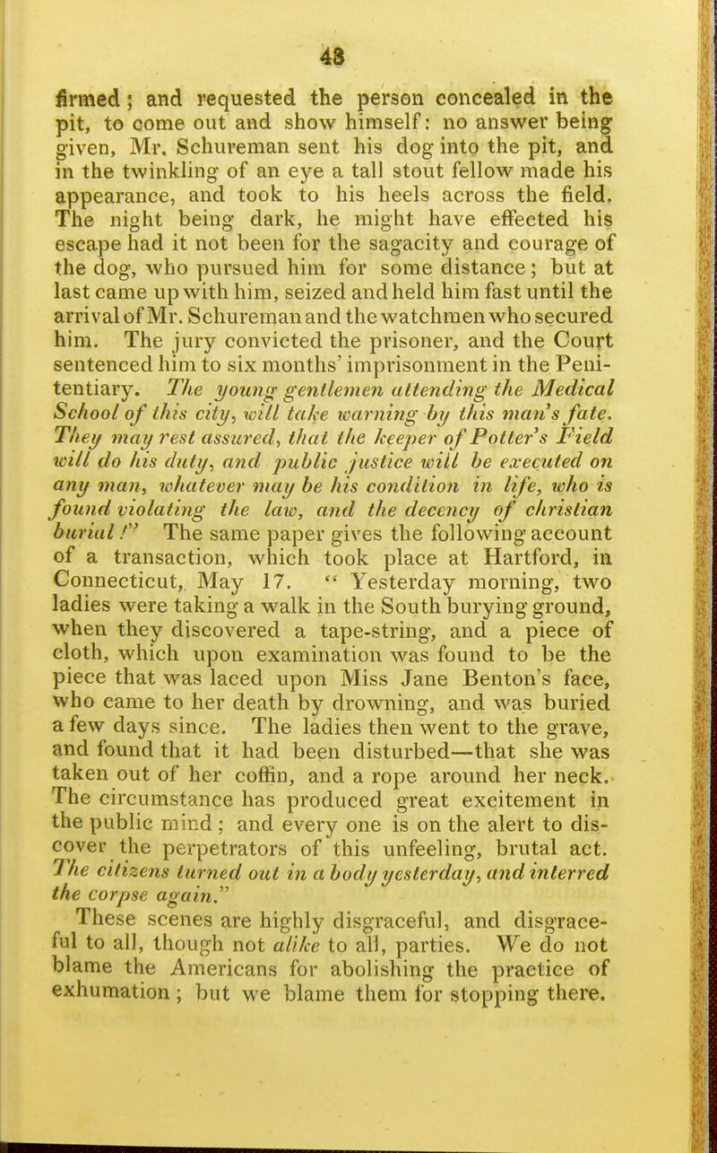 48 firmed; and requested the person concealed in the pit, to come out and show himself: no answer being given, Mr. Schureman sent his dog into the pit, and in the twinkling of an eye a tall stout fellow made his appearance, and took to his heels across the field. The night being dark, he might have effected his escape had it not been for the sagacity and courage of the dog, who pursued him for some distance; but at last came up with him, seized and held him fast until the arrival of Mr. Schureman and the watchmen who secured him. The jury convicted the prisoner, and the Court sentenced him to six months' imprisonment in the Peni- tentiary. The young gentlemen attending the Medical School of this city, will take learning by this man s fate. They may rest assured, that the keeper of Potter s Field will do his duty, and jmblic justice will be executed on any man, whatever may be his condition in life, who is found violating the law, and the decency of christian burial! The same paper gives the following account of a transaction, which took place at Hartford, in Connecticut,. May 17.  Yesterday morning, two ladies were taking a walk in the South burying ground, when they discovered a tape-string, and a piece of cloth, which upon examination was found to be the piece that was laced upon Miss Jane Benton's face, who came to her death by drowning, and was buried a few days since. The ladies then went to the grave, and found that it had been disturbed—that she was taken out of her coffin, and a rope around her neck. The circumstance has produced great excitement in the public mind ; and every one is on the alert to dis- cover the perpetrators of this unfeeling, brutal act. The citizens turned out in a body yesterday, and interred the corpse again. These scenes are highly disgraceful, and disgrace- ful to all, though not alike to all, parties. We do not blame the Americans for abolishing the practice of exhumation ; but we blame them for stopping there.