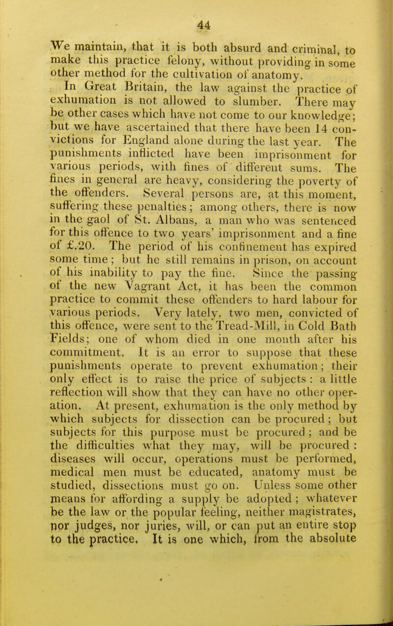 We maintain, that it is both absurd and criminal, to make this practice felony, without providing in some other method for the cultivation of anatomy. . In Great Britain, the law against the practice of exhumation is not allowed to slumber. There may be other cases which have not come to our knowledge; but we have ascertained that there have been 14 con- victions for England alone during the last year. The punishments inflicted have been imprisonment for various periods, with fines of different suras. The fines in general are heavy, considering the poverty of the offenders. Several persons are, at this moment, suffering these penalties; among others, there is now in the gaol of St. Albans, a man who was sentenced for this offence to two years' imprisonment and a fine of £.20. The period of his confinement has expired some time ; but he still remains in prison, on account of his inability to pay the fine. Since the passing of the new Vagrant Act, it has been the common practice to commit these offenders to hard labour for various periods. Very lately, two men, convicted of this offence, were sent to the'Tread-Mill, in Cold Bath Fields; one of whom died in one month after his commitment. It is an error to suppose that these punishments operate to prevent exhumation; their only effect is to raise the price of subjects : a little reflection will show that they can have no other oper- ation. At present, exhumation is the only method by which subjects for dissection can be procured; but subjects for this purpose must be procured ; and be the difficulties what they may, will be procured : diseases will occur, operations must be performed, medical men must be educated, anatomy must be studied, dissections must go on. Unless some other means for affording a supply be adopted; whatever be the law or the popular feeling, neither magistrates, nor judges, nor juries, will, or can put an entire stop to the practice. It is one which, Irom the absolute