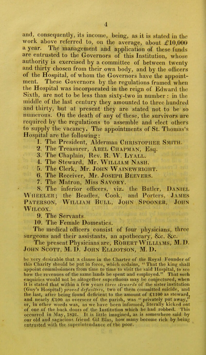 and, consequently, its income, being, as it is stated in the work above referred to, on the average, about £10,000 a year. The management and application of these funds are entrusted to the Governors of this Institution, whose authority is exercised by a committee of between twenty and thirty chosen from their own body, and by the officers of the Hospital, of whom the Governors have the appoint- ment. These Governors by the regulations framed when the Hospital was incorporated in the reign of Edward the Sixth, are not to be less than sixty-two in number: in the middle of the last century they amounted to three hundred and thirty, but at present they are stated not to be so numerous. On the death of any of these, the survivors are required by the regulations to assemble and elect others to supply the vacancy. The appointments of St. Thomas's Hospital are the following: 1. The President, Alderman Christopher Smith. 2. The Treasurer, Abel Chapman, Esq. 3. The Chaplain, Rev. R. W. Lyall. 4. The Steward, Mr. William Nash. 5. The Clerk, Mr. John Wainewright. 6. The Receiver, Mr. Joseph Beevers. 7. The Matron, Miss Savory. 8. The inferior officers, viz. the Butler, Daniel Wheeler; the Beadles, Cook, and Porters, James Paterson, William Bull, John Spooner, John Wilcox. 9. The Servants. 10. The Female Domestics. The medical officers consist of four physicians, three surgeons and their assistants, an apothecary, &c. &c. The present Physicians are, Robert Williams, M. D. John Scott, M. D. John Elliotson, M. D. be veiy desirable that a clause in the Charter of the Royal Founder of this Charity should be put in force, which ordains,  That the king sliall appoint commissioners from time to time to visit tlie said Hospital, to see how the revenues of the same lands be spent and employed. That such encpiiries would not be altogether supertiiious may he conjectured, when it is stated that within a few years three stewards of the sister institution (Guy's Hospital) proved defaulters, two of them committed suicide, and the last, after being found deficient to the amount of £1100 as steward, and nearly £100 as overseer of the parish, was  privately put away, or, in other words was, as we have been informed, literally kicked out of one of the back doors of the Institution which he had robbed. This occurred in May, 1824. It is little imagined, as is somewhere said by our old and sagacious friend Gil Bias, how many become rich by being entrusted with the superintcndancc of the poor.