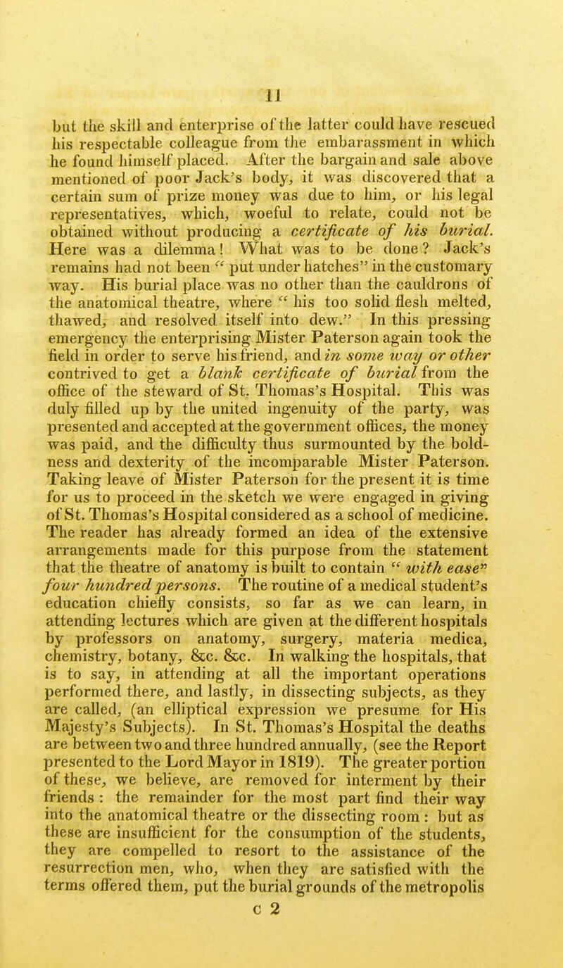 but the skill and enterprise of the latter could have rescued his respectable colleague from the embarassment in which he found himself placed. After the bargain and sale above mentioned of poor Jack's body;, it was discovered that a certain sum of prize money was due to him, or his legal representatives, which, woeful to relate, could not be obtained without producing a certificate of his burial. Here was a dilemma! What was to be done? Jack's remains had not been  put under hatches in the customary way. His bui'ial place was no other than the cauldrons of the anatomical theatre, where  his too solid flesh melted, thawed, and resolved itself into dew. In this pressing emergency the enterprising Mister Paterson again took the field in order to serve his friend, and in some ivay or other contrived to get a blank certificate of burial from the oflice of the steward of St. Thomas's Hospital. This was duly filled up by the united ingenuity of the party, was presented and accepted at the government offices, the money was paid, and the difficulty thus surmounted by the bold- ness and dexterity of the incomi^arable Mister Paterson. Taking leave of Mister Paterson for the present it is time for us to proceed in the sketch we were engaged in giving of St. Thomas's Hospital considered as a school of medicine. The reader has already formed an idea of the extensive arrangements made for this purpose from the statement that the theatre of anatomy is built to contain  with ease four hundred persons. The routine of a medical student's education chiefly consists, so far as we can learn, in attending lectures which are given at the different hospitals by professors on anatomy, surgery, materia medica, chemistry, botany, &c. &c. In walking the hospitals, that is to say, in attending at all the important operations performed there, and lastly, in dissecting subjects, as they are called, (an elliptical expression we presume for His Majesty's Subjects). In St. Thomas's Hospital the deaths are between two and three hundred annually, (see the Report presented to the Lord Mayor in 1819). The greater portion of these, we believe, are removed for interment by their friends : the remainder for the most part find their way into the anatomical theatre or the dissecting room : but as these are insufficient for the consumption of the students, they are compelled to resort to the assistance of the resurrection men, wiio, when they are satisfied with the terms offered them, put the burial grounds of the metropolis C 2