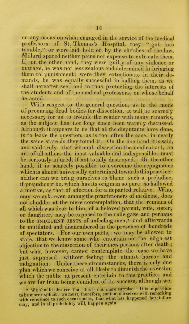 on any occasion when engaged in the service of the medical professors of St. Thomas's Hospital, they  got into trouble, or were laid hold of by the clutches of the law, Millard spared neither pains nor expense to extricate them. If, on the other hand, they Avere guilty of any violence or outrage, he was not less zealous and determined in bringing them to punishment: were they extortionate in their de- mands, he was equally successful in baffling them, as we shall hereafter see, and in thus protecting the interests of the students and of the medical professors, on whose behalf he acted. With respect to the general question, as to the mode of procuring dead bodies for dissection, it will,be scarcely necessary for us to trouble the reader with many remarks, as the subject has not long since been warmly discussed. Although it appears to us that all the disputants have done, is to leave the question, as is too often the case, in nearly the same state as they found it. On the one hand it is said, and said truly, that without dissection the medical art, an art of all others the most valuable and indispensible, must be seriously injured, if not totally destroyed. On the other hand, it is scarcely possible to overcome the repugnance which is almost universally entertained towards this practice: neither can we bring ourselves to blame such a prejudice, if prejudice it be, which has its origin in so pure, so hallowed a motive, as that of affection for a departed relative. Who, may we ask, even among the practitioners of medicine, does not shudder at the mere contemplation, that the remains of all which was dear to him, of a beloved parent, wife, sister, or daughter, may be exposed to the rude gaze and perhaps to the INDECENT JESTS of unfeeling men,* and afterwards be mutilated and dismembered in the presence of hundreds of spectators. For our own parts, we may be allowed to state, that we know some who entertain not the sligh est objection to the dissection of their own persons after death ; but who, however, cannot contemplate the case we have just supposed, without feeling the utmost horror and indignation. Under these circumstances, there is only one plan which we conceive at all likely to diminish the aversion which the public at present entertain to this practice, and we are far from being confident of its success, although we, • We should observe that this is not mere surmise. It is impossible lobe more explicit : we must, therefore, content ourselves with remarking with reference to such occurrences, that what has happened heretofore may, and in all probability will, happen again.