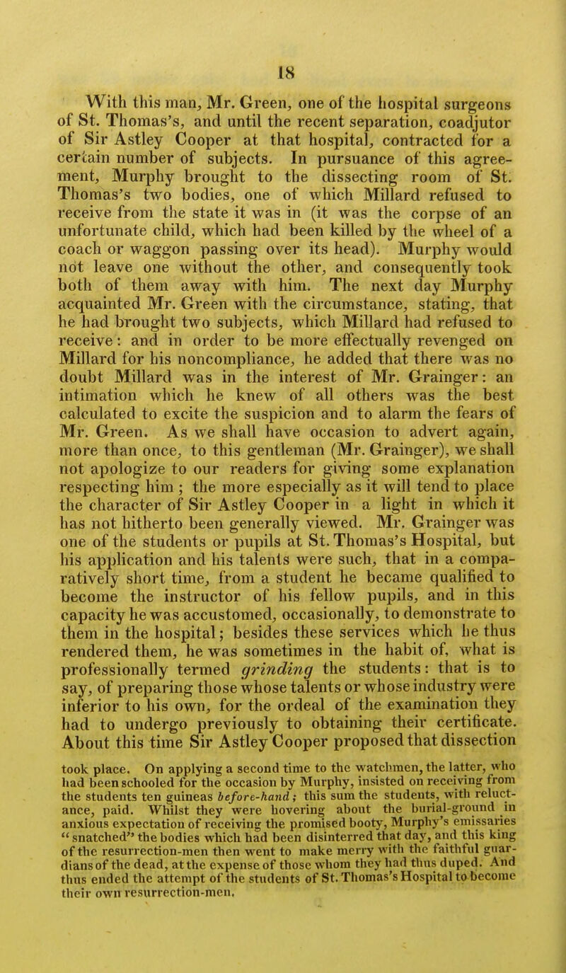 With this man, Mr. Green, one of the hospital surgeons of St. Thomas's, and until the recent separation, coadjutor of Sir Astley Cooper at that hospital, contracted for a certain number of subjects. In pursuance of this agree- ment. Murphy brought to the dissecting room of St. Thomas's two bodies, one of which Millard refused to receive from the state it was in (it was the corpse of an unfortunate child, which had been killed by the wheel of a coach or waggon passing over its head). Murphy would not leave one without the other, and consequently took both of them away with him. The next day 3Iurphy acquainted Mr. Green with the circumstance, stating, that he had brought two subjects, which Millard had refused to receive: and in order to be more effectually revenged on Millard for his noncompliance, he added that there was no doubt Millard was in the interest of Mr. Grainger: an intimation which he knew of all others was the best calculated to excite the suspicion and to alarm the fears of Mr. Green. As we shall have occasion to advert again, more than once, to this gentleman (Mr. Grainger), we shall not apologize to our readers for giving some explanation respecting him ; the more especially as it will tend to place the character of Sir Astley Cooper in a light in which it has not hitherto been generally viewed. Mr. Grainger was one of the students or pupils at St. Thomas's Hospital, but his application and his talents were such, that in a compa- ratively short time, from a student he became qualified to become the instructor of his fellow pupils, and in this capacity he was accustomed, occasionally, to demonstrate to them in the hospital; besides these services which he thus rendered them, he was sometimes in the habit of, what is professionally termed grinding the students: that is to say, of preparing those whose talents or whose industry were inferior to his own, for the ordeal of the examination they had to undergo previously to obtaining their certificate. About this time Sir Astley Cooper proposed that dissection took place. On applying a second time to the watchmen, the latter, who had been schooled for the occasion by Murphy, insisted on receiving from the students ten guineas before-hand; this sum the students, with reluct- ance, paid. Whilst they were hovering about the burial-ground in anxious expectation of receiving the promised booty, Murphy's emissaries  snatched the bodies which had been disinterred that day, and this king of the resurrection-men then went to make merry with the faithful guar- dians of the dead, at the expense of those whom they had thus duped. And thus ended the attempt of the students of St. Thomas's Hospital to become their own resurrection-men.