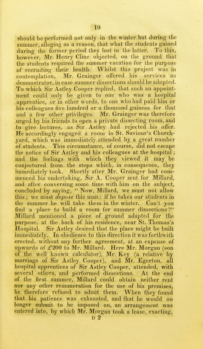 should be performed not only in the winter but during the summer, alleging as a reason, that what the students gained during the former period they lost in the latter. To this, however, Mr. Henry Cline objected, on the ground that the students required the summer vacation for the purpose of recruiting their health. Whilst this project was in contemplation, Mr. Grainger offered his services as demonstrator, in case summer dissections should be adopted. To which Sir Astley Cooper replied, that such an appoint- ment could only be given to one who was a hospital apprentice, or in other words, to one who had paid him or his colleagues five hundred or a thousand guineas for that and a few other privileges. Mr. Grainger was therefore urged by his friends to open a private dissecting room, and to give lectures, as Sir Astley had rejected his offer. He accordingly engaged a room in St. Saviour's Church- yard, which was immediately attended by a great number of students. This circumstance, of course, did not escape the notice of Sir Astley and his colleagues at the hospital; and the feelings with which they viewed it may be conjectured from the steps which, in consequence, they immediately took. Shortly after Mr. Grainger had com- menced his undertaking. Sir A. Cooper sent for Millard, and after conversing some time with him on the subject, concluded by saying, Now, Millard, we must not allow this ; we must depose this man : if he takes our students in the summer he will take them in the w^inter. Can't you find a place to build a room for summer dissections ? Millard mentioned a piece of ground adapted for the purpose, at the back of his residence, near St. Thomas's Hospital. Sir Astley desired that the place might be built immediately. In obedience to this direction it was forthwith erected, without any further agreement, at an expense of upwards of £200 to Mr. Millard. Here Mr. Morgan (son of the well known calculator), Mr. Key (a relative by marriage of Sir Astley Cooper), and Mr. Egerton, all hospital apprentices of Sir Astley Cooper, attended, with several others, and performed dissections. At the end of the first summer, Millard could obtain neither rent nor any other remuneration for the use of his premises, he therefore refused to admit them. When they found that his patience was exhausted, and that he would no longer submit to be imposed on, an arrangement was entered into, by which Mr. Morgan took a lease, exacting, D 2