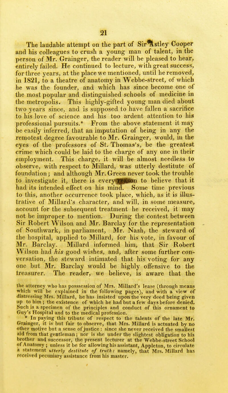 The laudable attempt on the part of Sir%stley Coopef and his colleagues to crush a young man of talent, in the person of Mr. Grainger, the reader will be pleased to hear, entirely failed. He continued to lecture, with great success, for three years, at the place we mentioned, until he removed, in 1821, to a theatre of anatomy in Webbe-street, of which he was the founder, and which has since become one of the most popular and distinguished schools of medicine in the metropolis. This highly-gifted young man died about two years since, and is supposed to have fallen a sacrifice to his love of science and his too ardent attention to his professional pursuits.* From the above statement it may be easily inferred, that an imputation of being in any the remotest degree favourable to Mr. Grainger, would, in the eyes of the professors of St. Thomas's, be the greatest crime which could be laid to the charge of any one in their employment. This charge, it will be almost needless to observe, with respect to Millard, was utterly destitute of foundation; and although Mr. Green never took the trouble to investigate it, there is everyf|(Pton to believe that it had its intended effect on his mind. Some time previous to this, another occurrence took place, which, as it is illus- trative of Millard's character, and will, in some measure, account for the subsequent treatment he received, it may not be improper to mention. During the contest between Sir Robert Wilson and Mr. Barclay for the representation of Southwark, in parliament, Mr. Nash, the steward of the hospital, applied to Millard, for his vote, in favour of Mr. Barclay. Millard informed him, that Sir Robert Wilson had his good wishes, and, after some further con- versation, the steward intimated that his voting for any one but Mr. Barclay would be highly offensive to the treasurer. The reader, we believe, is aware that the the attorney who has posssession of Mrs. Millard's lease (through means which will be explained in the following pages), and with a view of distressing Mrs. Millard, he has insisted upon the very deed being given up to him ; the existence of which he had but a few days before denied. 3ach is a specimen of the principles and conduct of this ornament to Guy's Hospital and to the medical profession. * In paying this tribute of respect to the talents of the late Mr. Grainger, it is but fair to observe, that Mrs. Millard is actuated by no other motive but a sense of justice: since she never received the smallest aid from that gentleman; nor is she under the slightest obligation to his brother and successor, the present lecturer at the Webbe-street School of Anatomy ; unless it be for allowing his assistant, Appleton, to circulate a statement utterly destitute of truth; namely, that Mrs. Millard has received pecuniary assistance from his master.