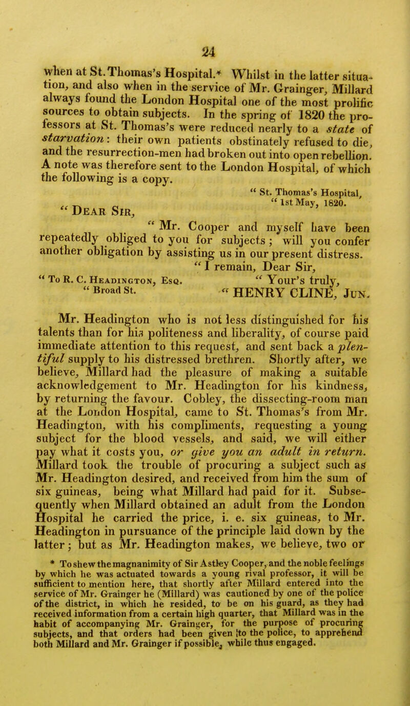 when at St. Thomas's Hospital.* Whilst in the latter situa- tion, and also when in the service of Mr. Grainger, Millard always found the London Hospital one of the most prolific sources to obtain subjects. In the spring of 1820 the pro- fessors at St. Thomas's were reduced nearly to a state of starvation: their own patients obstinately refused to die, and the resurrection-men had broken out into open rebellion. A note was therefore sent to the London Hospital, of which  Mr. Cooper and myself have been repeatedly obliged to you for subjects ; will you confer another obligation by assisting us in our present distress. Mr. Headington who is not less distinguished for his talents than for his politeness and liberality, of course paid immediate attention to this request, and sent back a 'plen- tiful supply to his distressed brethren. Shortly after, we believe, Millard had the pleasure of making a suitable acknowledgement to Mr. Headington for his kindness, by returning the favour. Cobley, the dissecting-room man at the London Hospital, came to St. Thomas's from Mr. Headington, with his compliments, requesting a young subject for the blood vessels, and said, we will either pay what it costs you, or cfive you an adult in return. Millard took the trouble of procuring a subject such as Mr. Headington desired, and received from him the sum of six guineas, being what Millard had paid for it. Subse- quently when Millard obtained an adult from the London Hospital he carried the price, i. e. six guineas, to Mr. Headington in pursuance of the principle laid down by the latter; but as Mr. Headington makes, we believe, two or * To shew the magnanimity of Sir Astky Cooper, and the noble feelings by which he was actuated towards a young rival professor, it will be sufficient to mention here, that shortly after Millard entered into the service of Mr. Grainger he (Millard) was cautioned by one of the police of the district, in which he resided, to be on his guard, as they had received information from a certain high quarter, that Millard was in the habit of accompanying Mr. Grain-ier, for the purpose of procuring subjects, and that orders had been given [to the police, to apprehena both Millard and Mr. Grainger if possiblej while thus engaged. the following is a copy. Dear Sir,  St. Thomas's Hospital,  1st May, 1820.  To R. C. Headington, Esq.  Broad St. I remain. Dear Sir,  Your's truly, « HENRY CLINE, Jun-