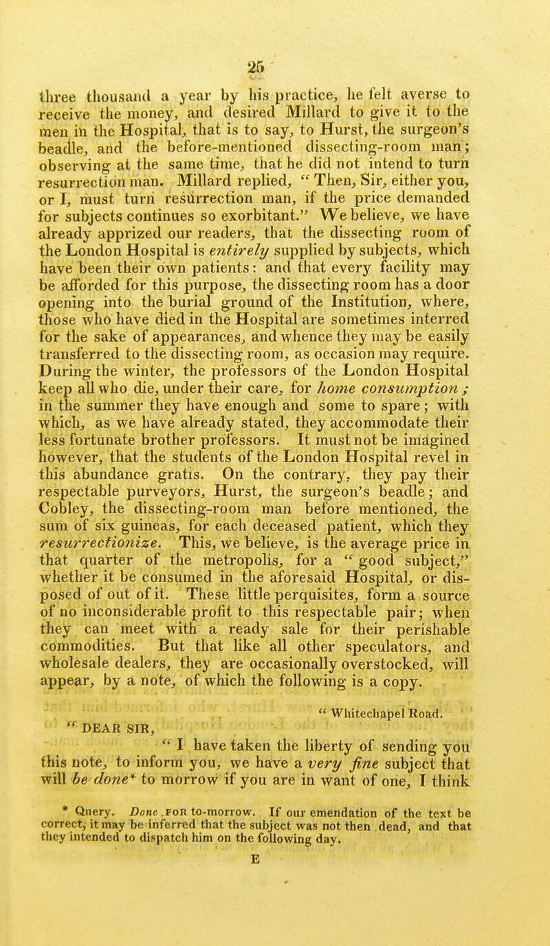 - tliree thousand a year by his practice, lie felt avei'se to receive the money, and desired Millard to give it to the men in the Hospital, that is to say, to Hurst, the surgeon's beatlle, and the before-mentioned dissecting-room man; observing at the same time, that he did not intend to turn resurrection man. Millard replied,  Then, Sir, either you, or I, must turn resurrection man, if the price demanded for subjects continues so exorbitant. We believe, we have already apprized our readers, that the dissecting room of the London Hospital is entirely supplied by subjects, which have been their own patients: and that every facility may be afforded for this purpose, the dissecting room has a door opening into the burial ground of the Institution, where, those who have died in the Hospital are sometimes interred for the sake of appearances, and whence they may be easily transferred to the dissecting room, as occasion may requii'e. During the winter, the professors of the London Hospital keep all who die, under their care, for liome consumption ; in the summer they have enough and some to spare; with which, as we have already stated, they accommodate their less fortunate brother professors. It must not be imagined however, that the students of the London Hospital revel in this abundance gratis. On the contrary, they pay their respectable purveyors. Hurst, the surgeon's beadle; and Cobley, the dissecting-room man before mentioned, the sum of six guineas, for each deceased patient, which they resurrectionize. This, we believe, is the average price in that quarter of the metropolis, for a  good subject,^ whether it be consumed in the aforesaid Hospital, or dis- posed of out of it. These little perquisites, form a source of no inconsiderable profit to this respectable pair; when they can meet with a ready sale for their perishable commodities. But that like all other speculators, and wholesale dealers, they are occasionally overstocked, will appear, by a note, of which the following is a copy.  Whitechapei Road.  DEAR SIR,  I have taken the liberty of sending you' this note, to inform you, we have a very fine subject that will be done'^ to morrow if you are in want of one, I think • Query. Z)one for to-morrow. If our emendation of the text be correct, it may be inferred that the subject was not then dead, and that they intended to dispatch him on the following day. E