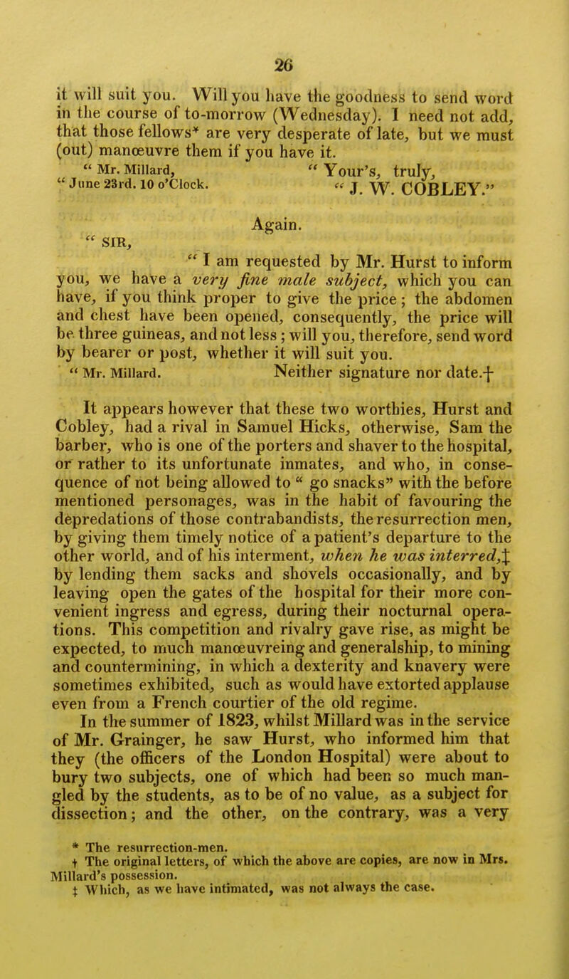 it will suit you. Will you have the goodness to send word in the course of to-morrow (Wednesday). I need not add, that those fellows'' are very desperate of late, but we must (out) manoeuvre them if you have it.  Mr. Millard,  Your's, truly, June 23rd. 10 o'clock. ee j COBLEY  Again.  SIR,  I am requested by Mr. Hurst to inform you, we have a very fine male subject, which you can have, if you think proper to give the price ; the abdomen and chest have been opened, consequently, the price will be. three guineas, and not less; will you, therefore, send word by bearer or post, whether it will suit you.  Mr. Millard. Neither signature nor date.-]- It appears however that these two worthies. Hurst and Cobley, had a rival in Samuel Hicks, otherwise, Sam the barber, who is one of the porters and shaver to the hospital, or rather to its unfortunate inmates, and who, in conse- quence of not being allowed to  go snacks with the before mentioned personages, was in the habit of favouring the depredations of those contrabandists, the resurrection men, by giving them timely notice of a patient's departure to the other world, and of his interment, when he was interred,\ by lending them sacks and shovels occasionally, and by leaving open the gates of the hospital for their more con- venient ingress and egress, during their nocturnal opera- tions. This competition and rivalry gave rise, as might be expected, to much manoeuvreing and generalship, to mining and countermining, in which a dexterity and knavery were sometimes exhibited, such as would have extorted applause even from a French courtier of the old regime. In the summer of 1823, whilst Millard was in the service of Mr. Grainger, he saw Hurst, who informed him that they (the officers of the London Hospital) were about to bury two subjects, one of which had been so much man- gled by the students, as to be of no value, as a subject for dissection; and the other, on the contrary, was a very * The resurrection-men. t The original letters, of which the above are copies, are now in Mrs. Millard's possession. X Which, as we have intimated, was not always the case.