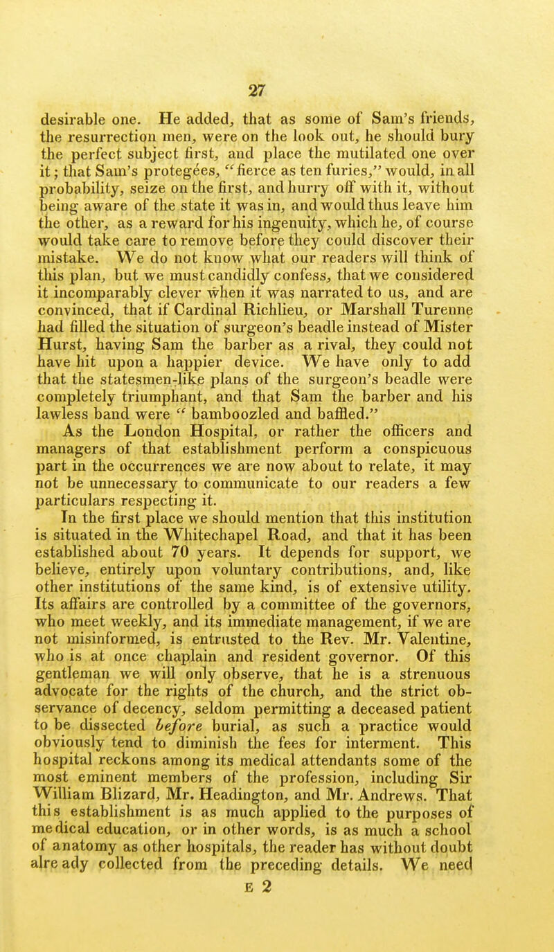 desirable one. He added, that as some of Sam's friends, the resurrection men, were on the look out, he should bury the perfect subject first, and place the mutilated one over it; that Sam's protegees, fierce as ten furies, would, in all probability, seize on the first, and hurry off with it, without being aware of the state it was in, and would thus leave him the other, as a reward for his ingenuity, which he, of course would take care to remove before they could discover their mistake. We do not know ^vhat our readers will think of this plan, but we must candidly confess, that we considered it incomparably clever when it was narrated to us, and are convinced, that if Cardinal Richlieu, or Marshall Turenne had filled the situation of surgeon's beadle instead of Mister Hurst, having Sam the barber as a rival, they could not have hit upon a happier device. We have only to add that the statesmen-like plans of the surgeon's beadle were completely triumphant, and that Sam the barber and his lawless band were  bamboozled and baffled. As the London Hospital, or rather the officers and managers of that establishment perform a conspicuous part in the occurrences we are now about to relate, it may not be unnecessary to communicate to our readers a few particulars respecting it. In the first place we should mention that this institution is situated in the Whitechapel Road, and that it has been established about 70 years. It depends for support, we believe, entirely upon voluntary contributions, and, like other institutions of the same kind, is of extensive utility. Its affairs are controlled by a committee of the governors, who meet weekly, and its immediate management, if we are not misinformed, is entrusted to the Rev. Mr. Valentine, who is at once chaplain and resident governor. Of this gentleman we will only observe, that he is a strenuous advocate for the rights of the church, and the strict ob- servance of decency, seldom permitting a deceased patient to be dissected before burial, as such a practice would obviously tend to diminish the fees for interment. This hospital reckons among its medical attendants some of the most eminent members of the profession, including Sir William Blizard, Mr. Headington, and Mr. Andrews. That this establishment is as much applied to the purposes of medical education, or in other words, is as much a school of anatomy as other hospitals, the reader has without doubt already collected from the preceding details. We need E 2