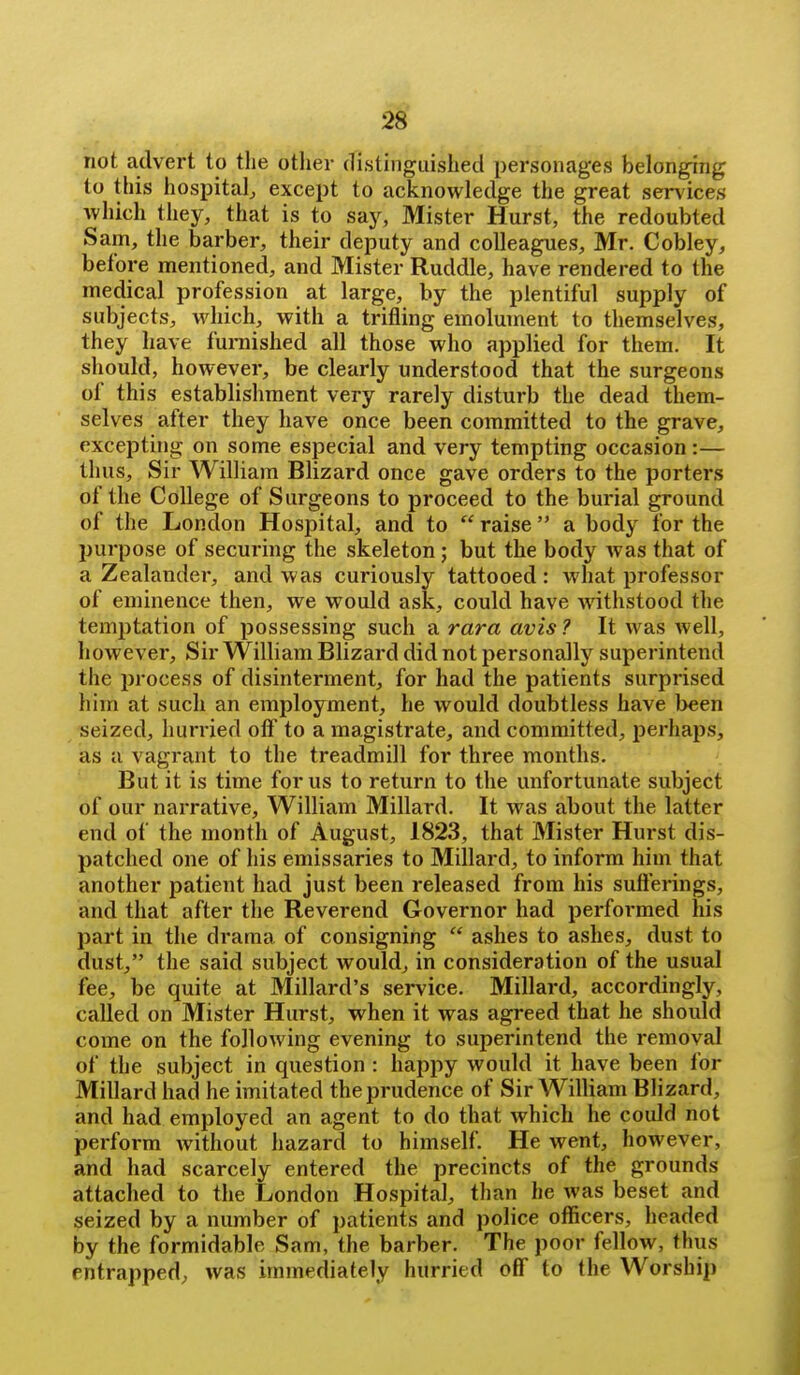 not advert to the otlier distinguished personages belonging to this hospital^ except to acknowledge the great services which they, that is to say, Mister Hurst, the redoubted Sam, the barber, their deputy and colleagues, Mr. Cobley, before mentioned, and Mister Ruddle, have rendered to the medical profession at large, by the plentiful supply of subjects, which, with a trifling emolument to themselves, they have furnished all those who applied for them. It should, however, be clearly understood that the surgeons of this establishment very rarely disturb the dead them- selves after they have once been committed to the grave, excepting on some especial and very tempting occasion:— thus. Sir William Blizard once gave orders to the porters of the College of Surgeons to proceed to the burial ground of the London Hospital, and to  raise  a body for the purpose of securing the skeleton; but the body was that of a Zealander, and was curiously tattooed : what professor of eminence then, we would ask, could have Avithstood the temptation of possessing such a rara avis ? It was well, however. Sir William Blizard did not personally superintend the process of disinterment, for had the patients surprised him at such an employment, he would doubtless have been seized, hurried oft' to a magistrate, and committed, perhaps, as a vagrant to the treadmill for three months. But it is time for us to return to the unfortunate subject of our narrative, William Millard. It was about the latter end of the month of August, 1823, that Mister Hurst dis- patched one of his emissaries to Millard, to inform him that another patient had just been released from his sufterings, and that after the Reverend Governor had performed his part in the drama of consigning  ashes to ashes, dust to dust, the said subject would, in consideration of the usual fee, be quite at Millard's service. Millard, accordingly, called on Mister Hurst, when it was agreed that he should come on the following evening to superintend the removal of the subject in question : happy would it have been for Millard had he imitated the prudence of Sir William Blizard, and had employed an agent to do that which he could not perform Avithout hazard to himself. He went, however, and had scarcely entered the precincts of the grounds attached to the London Hospital, than he was beset and seized by a number of patients and police officers, headed by the formidable Sam, the barber. The poor fellow, thus entrapped, was immediately hurried off to the Worship