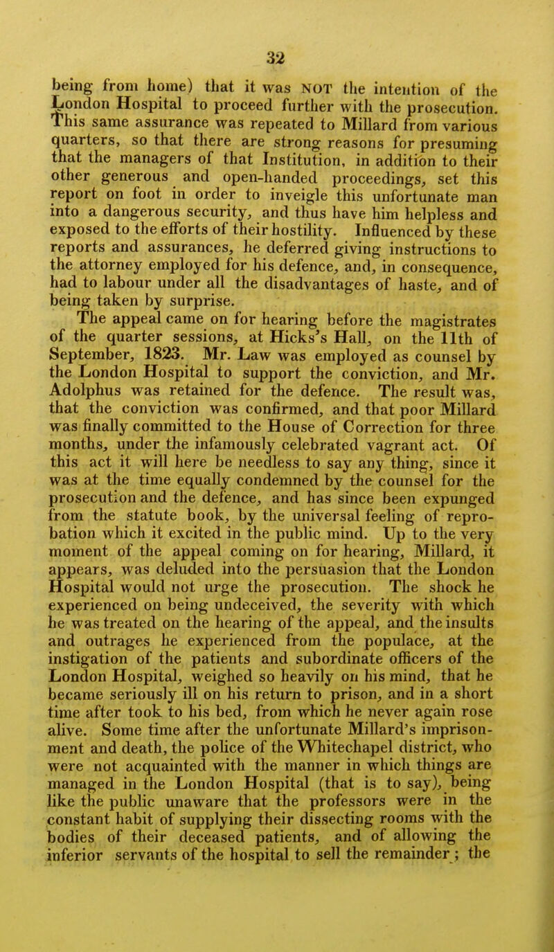 being from home) that it was NOT the intention of the London Hospital to proceed further with the prosecution. This same assurance was repeated to Millard from various quarters, so that there are strong reasons for presuming that the managers of that Institution, in addition to their other generous and open-handed proceedings, set this report on foot in order to inveigle this unfortunate man into a dangerous security, and thus have him helpless and exposed to the efforts of their hostility. Influenced by these reports and assurances, he deferred giving instructions to the attorney employed for his defence, and, in consequence, had to labour under all the disadvantages of haste, and of being taken by surprise. The appeal came on for hearing before the magistrates of the quarter sessions, at Hicks's Hall, on the 11th of September, 1823. Mr. Law was employed as counsel by the London Hospital to support the conviction, and Mr. Adolphus was retained for the defence. The result was, that the conviction was confirmed, and that poor Millard was finally committed to the House of Correction for three months, under the infamously celebrated vagrant act. Of this act it will here be needless to say any thing, since it was at the time equally condemned by the counsel for the prosecution and the defence, and has since been expunged from the statute book, by the universal feeling of repro- bation which it excited in the public mind. Up to the very moment of the appeal coming on for hearing, Millard, it appears, was deluded into the persuasion that the London Hospital would not urge the prosecution. The shock he experienced on being undeceived, the severity with which he was treated on the hearing of the appeal, and the insults and outrages he experienced from the populace, at the instigation of the patients and subordinate officers of the London Hospital, weighed so heavily on his mind, that he became seriously ill on his return to prison, and in a short time after took to his bed, from which he never again rose alive. Some time after the unfortunate Millard's imprison- ment and death, the police of the Whitechapel district, who were not acquainted with the manner in which things are managed in the London Hospital (that is to say), being like the public unaware that the professors were in the constant habit of supplying their dissecting rooms with the bodies of their deceased patients, and of allowing the inferior servants of the hospital to sell the remainder ; the