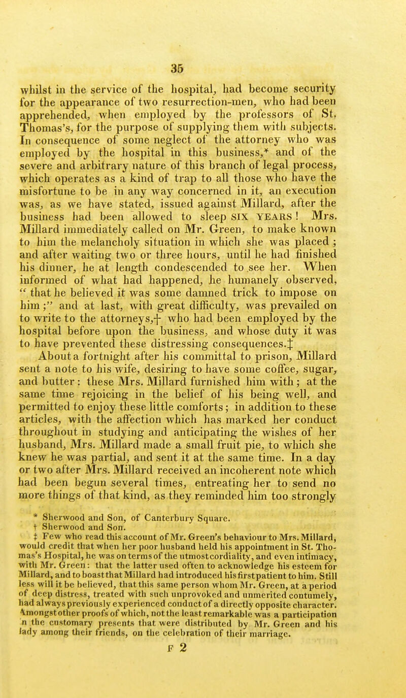 whilst in the service of the hospital;, had become security for the appearance of two resurrection-inen, who had been apprehended;, when employed by the professors of St, Thomas's^, for the purpose of supplying them with subjects. In consequence of some neglect of the attorney who was employed by the hospital in this business,* and of the severe and ai'bitrary nature of this branch of legal process, which operates as a kind of trap to all those who have the misfortune to be in any way concerned in it, an execution waSj as we have stated, issued against Millard, after the business had been allowed to sleep SIX YEARS! Mrs, Millard immediately called on Mr. Green, to make known to him the melancholy situation in which she was placed ; and after waiting two or three hours, until he had finished his dinner, he at length condescended to see her. When informed of what had happened, iie humanely observed,  that he believed it was some damned trick to impose on him; and at last, with great difficulty, was prevailed on to write to the attorneys,-}- who had been employed by the hospital before upon the business, and whose duty it was to have prevented these distressing consequences.J About a fortnight after his committal to prison, Millard sent a note to his wife, desiring to have some colFee, sugar, and butter: these Mrs. Millard furnished him with; at the same time rejoicing in the belief of his being well, and permitted to enjoy these little comforts; in addition to these articles, with the affection which has marked her conduct throughout in studying and anticipating the wishes of her husband, Mrs. Millard made a small fruit pie, to which she knew he was partial, and sent it at the same time. In a day or two after Mrs. Millard received an incoherent note which had been begun several times, entreating her to send no more things of that kind, as they reminded him too strongly * Sherwood and Son, of Canterbury Square, t Sherwood and Son. t Few who read this account of Mr. Green's behaviour to Mrs. Millard, would credit that when her poor husband held his appointment in St. Tho- mas's Hospital, he was on terms of the utmostcordiality, and even intimacy, with Mr. Green: that the latter used often to acknowledge his esteem for Millard, and to boast that Millard had introduced his first patient to him. Still less will it be believed, that this same person whom Mr. Green, at a period of deep distress, treated with such unprovoked and unmerited contumely, had always previously experienced conduct of a directly opposite character, \mong8tother proofs of which, not the least remarkable was a participation n the customary presents that were distributed by Mr. Green and his lady among their friends, on the celebration of their marriage. F 2