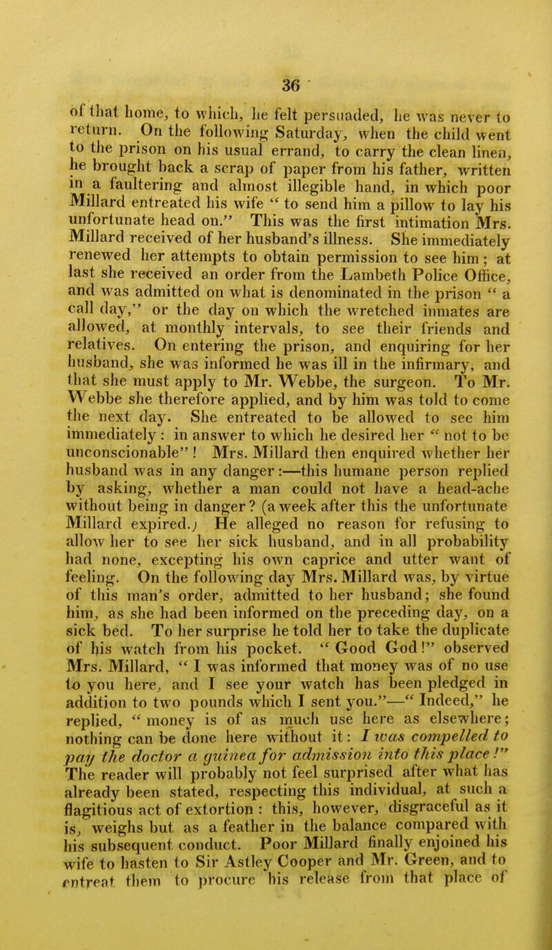 of that home, to which, he felt persuaded, he was never to return. On the followin*:: Saturday, when the child went to the prison on his usual errand, to carry the clean linen, he brought back a scrap of paper from his father, written in a faultering and almost illegible hand, in which poor Millard entreated his wife  to send him a pillow to lay his unfortunate head on. This was the first intimation Mrs. Millard received of her husband's illness. She immediately renewed her attempts to obtain permission to see him ; at last she received an order from the Lambeth Police Office, and was admitted on what is denominated in the prison  a call day, or the day on which the wretched inmates are allowed, at monthly intervals, to see their friends and relatives. On entering the prison, and enquiring for her husband, she was informed he was ill in the infirmary, and that she must apply to Mr, Webbe, the surgeon. To Mr. Webbe she therefore applied, and by him was told to come the next day. She entreated to be allowed to see him immediately : in answer to which he desired her  not to be unconscionable ! Mrs. Millard then enquired whether her husband was in any danger:—this humane person replied by asking, whether a man could not have a head-ache without being in danger? (aweek after this the unfortunate Millard expired.; He alleged no reason for refusing to allow her to see her sick husband, and in all probability had none, excepting his own caprice and utter want of feeling. On the following day Mrs. Millard was, by virtue of this man's order, admitted to her husband; she found him, as she had been informed on the preceding day, on a sick bed. To her surprise he told her to take the duplicate of his watch from his pocket. ''Good God! observed Mrs. Millard,  I was informed that money was of no use to you here, and I see your watch has been pledged in addition to two pounds which I sent you.— Indeed, he replied,  money is of as much use here as elsewhere; nothing can be done here without it: / ivas compelled to pay the doctor a guinea for admission into this place.' The reader will probably not feel surprised after what has already been stated, respecting this individual, at such a flagitious act of extortion : this, however, disgraceful as it is, weighs but as a feather in the balance compared with his subsequent conduct. Poor Millard finally enjoined his wife to hasten to Sir Astley Cooper and Mr. Green, and to entreat them to procure his release froni that place of