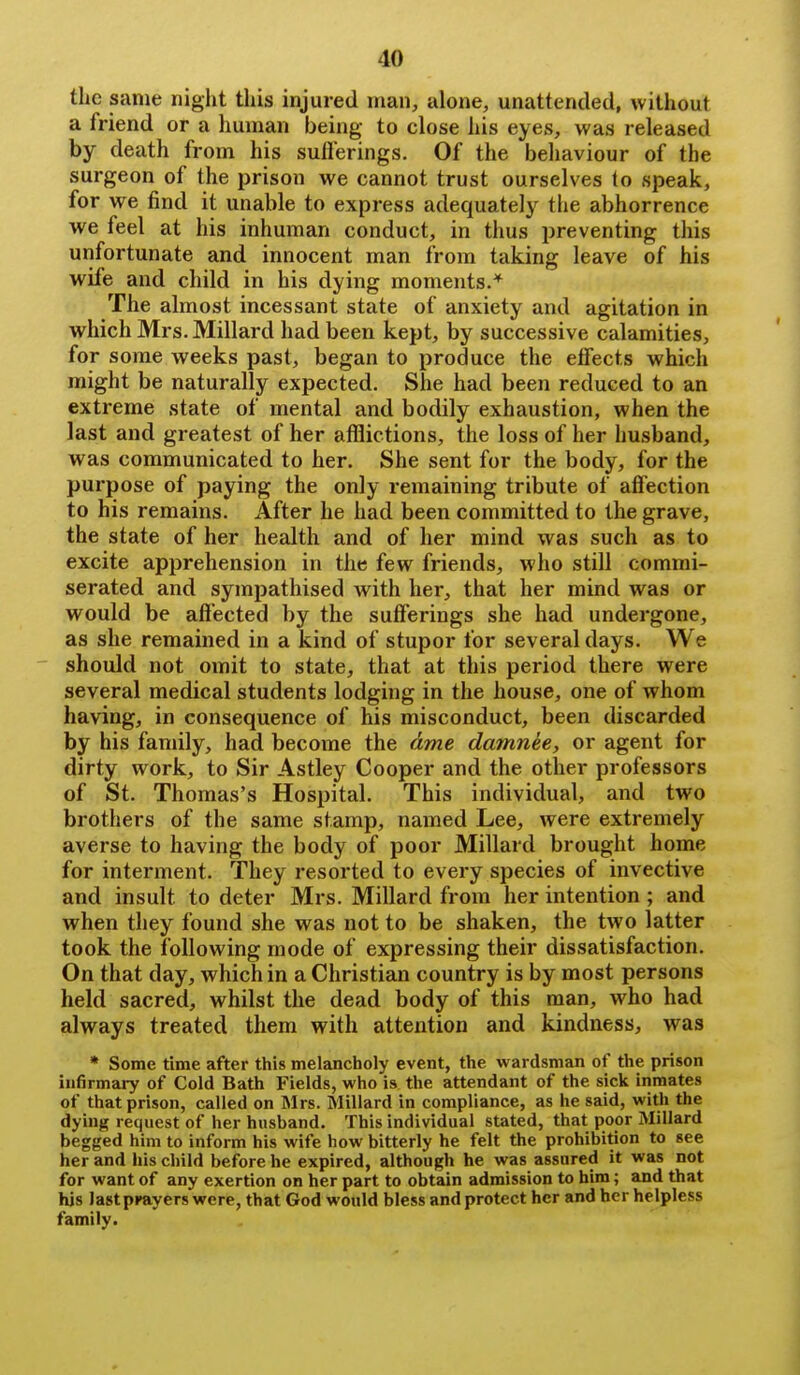 the same night this injured man, alone, unattended, without a friend or a human being to close his eyes, was released by death from his suflerings. Of the behaviour of the surgeon of the prison we cannot trust ourselves to speak, for we find it unable to express adequately the abhorrence we feel at his inhuman conduct, in thus preventing this unfortunate and innocent man from taking leave of his wife and child in his dying moments.* The almost incessant state of anxiety and agitation in which Mrs. Millard had been kept, by successive calamities, for some weeks past, began to produce the effects which might be naturally expected. She had been reduced to an extreme state of mental and bodily exhaustion, when the last and greatest of her afflictions, the loss of her husband, was communicated to her. She sent for the body, for the purpose of paying the only remaining tribute of affection to his remains. After he had been committed to the grave, the state of her health and of her mind was such as to excite apprehension in the few friends, who still commi- serated and sympathised with her, that her mind was or would be affected by the sufferings she had undergone, as she remained in a kind of stupor for several days. We should not omit to state, that at this period there were several medical students lodging in the house, one of whom having, in consequence of his misconduct, been discarded by his family, had become the dme damnee, or agent for dirty work, to Sir Astley Cooper and the other professors of St. Thomas's Hospital. This individual, and two brothers of the same stamp, named Lee, Avere extremely averse to having the body of poor Millard brought home for interment. They resorted to every species of invective and insult to deter Mrs. Millard from her intention; and when they found she was not to be shaken, the two latter took the following mode of expressing their dissatisfaction. On that day, which in a Christian country is by most persons held sacred, whilst the dead body of this man, who had always treated them with attention and kindness, was * Some time after this melancholy event, the wardsman of the prison infirmary of Cold Bath Fields, who is the attendant of the sick inmates of that prison, called on Mrs. Millard in compliance, as he said, with the dying request of her husband. This individual stated, that poor Millard begged him to inform his wife how bitterly he felt the prohibition to see her and his child before he expired, although he was assured it was not for want of any exertion on her part to obtain admission to him; and that his last pKayers were, that God would bless and protect her and her helpless family.