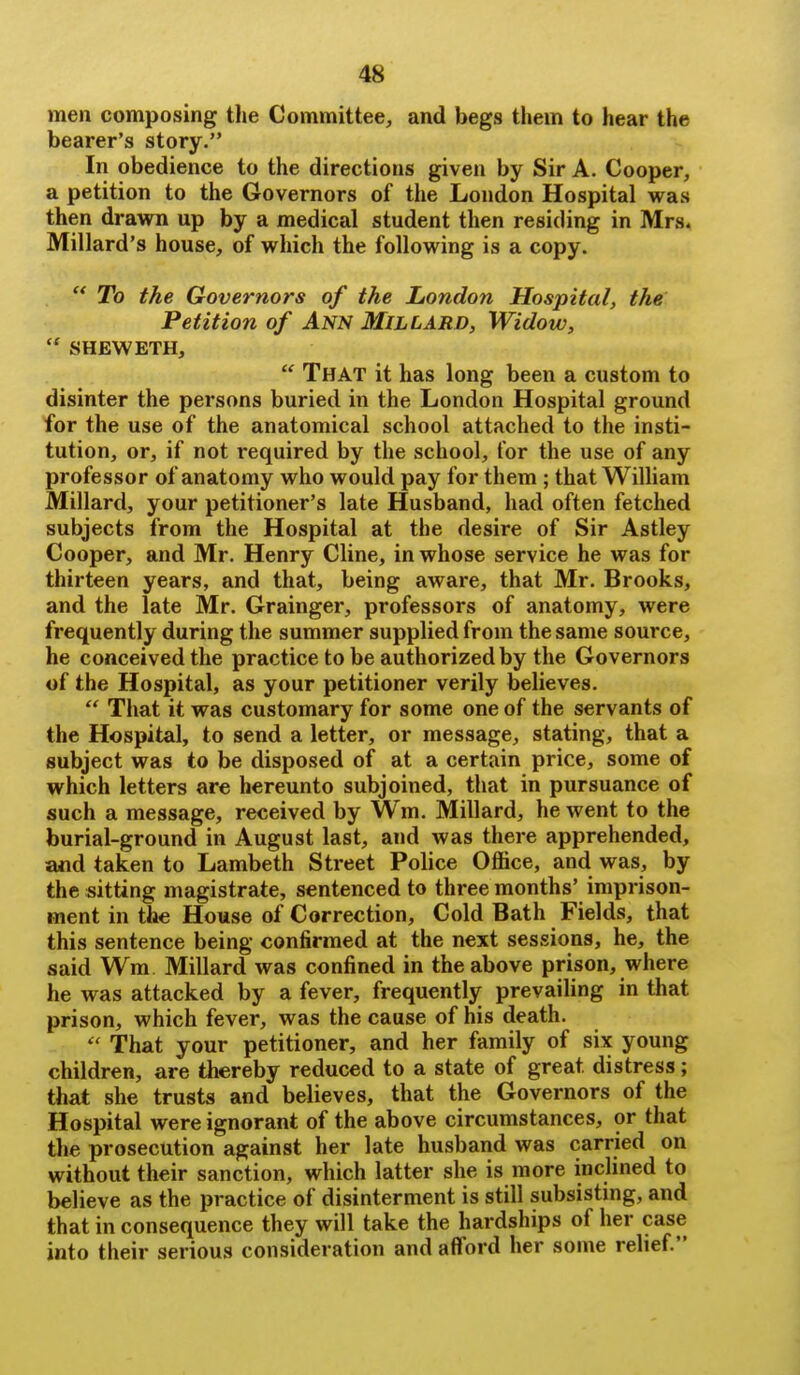 men composing the Committee, and begs them to hear the bearer's story. In obedience to the directions given by Sir A. Cooper, a petition to the Governors of the London Hospital was then drawn up by a medical student then residing in Mrs. Millard's house, of which the following is a copy.  To the Governors of the London Hospital, the Petition of Ann Millard, Widow,  SHEWETH,  That it has long been a custom to disinter the persons buried in the London Hospital ground for the use of the anatomical school attached to the insti- tution, or, if not required by the school, for the use of any professor of anatomy who would pay for them ; that WiUiam Millard, your petitioner's late Husband, had often fetched subjects from the Hospital at the desire of Sir Astley Cooper, and Mr. Henry Cline, in whose service he was for thirteen years, and that, being aware, that Mr. Brooks, and the late Mr. Grainger, professors of anatomy, were frequently during the summer supplied from the same source, he conceived the practice to be authorized by the Governors of the Hospital, as your petitioner verily believes.  That it was customary for some one of the servants of the Hospital, to send a letter, or message, stating, that a subject was to be disposed of at a certain price, some of which letters are hereunto subjoined, that in pursuance of such a message, received by Wm. Millard, he went to the burial-ground in August last, and was there apprehended, and taken to Lambeth Street Police Office, and was, by the sitting magistrate, sentenced to three months' imprison- ment in the House of Correction, Cold Bath Fields, that this sentence being confirmed at the next sessions, he, the said Wm Millard was confined in the above prison, where he was attacked by a fever, frequently prevailing in that prison, which fever, was the cause of his death.  That your petitioner, and her family of six young children, are thereby reduced to a state of great distress; that she trusts and believes, that the Governors of the Hospital were ignorant of the above circumstances, or that the prosecution against her late husband was carried on without their sanction, which latter she is more inclined to believe as the practice of disinterment is still subsisting, and that in consequence they will take the hardships of her case into their serious consideration and afford her some relief