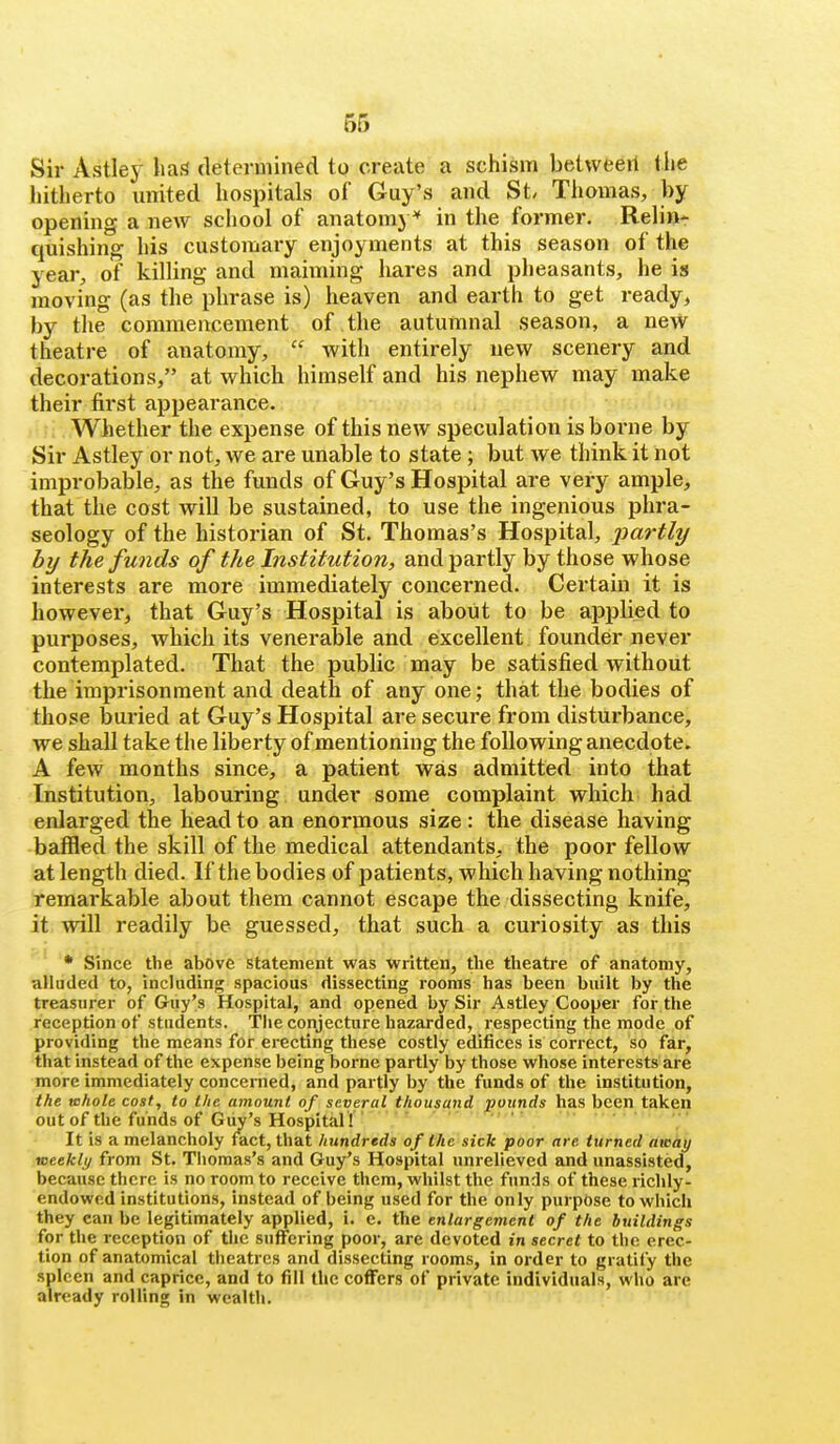 Sir Astley liaf? determined to create a schism betweeil the hitherto vmited hospitals of Guy's and St Tliomas, by opening a new school of anatomy'' in the former. Relin* quishing his customary enjoyments at this season of the year, of killing and maiming hares and pheasants, he is moving (as the phrase is) heaven and earth to get ready, by tlie commencement of the autumnal season, a new theatre of anatomy,  with entirely new scenery and decorations, at which himself and his nephew may make their tirst appearance. . : Whether the expense of this new speculation is borne by Sir Astley or not, we are unable to state; but we think it not improbable, as the funds of Guy's Hospital are very ample, that the cost will be sustained, to use the ingenious phra- seology of the historian of St. Thomas's Hospital, partly by the funds of the Institution, and partly by those whose interests are more immediately concerned. Certain it is however, that Guy's Hospital is about to be applied to purposes, which its venerable and excellent founder never contemplated. That the public may be satisfied without the imprisonment and death of any one; that the bodies of those buried at Guy's Hospital are secure from disturbance, we shall take the liberty of mentioning the following anecdote, A few months since, a patient was admitted into that Institution, labouring under some complaint which had enlarged the head to an enormous size: the disease having baffled the skill of the medical attendants, the poor fellow at length died. If the bodies of patients, which having nothing jremarkable about them cannot escape the dissecting knife, it will readily be guessed, that such a curiosity as this * Since the above statement was written, the theatre of anatomy, alluded to, including spacious dissecting rooms has been built by the treasurer of Giiy's Hospital, and opened by Sir Astley Cooper for the reception of students. The conjecture hazarded, respecting the mode of providing the means for erecting these costly edifices is correct, so far, that instead of the expense being borne partly by those whose interests are more immediately concerned, and partly by the funds of the institution, the whole cost, to the amount of several thousand pounds has been taken out of the funds of Guy's Hospital ! ' It is a melancholy fact, that hundreds of the sick poor are turned awhy meekly from St. Thomas's and Guy's Hospital unrelieved and unassisted, because there is no room to receive them, whilst the funds of these richly- endowed institutions, instead of being used for the only purpose to which they can be legitimately applied, i. c. the enlargement of the buildings for the reception of the suffering poor, are devoted in secret to the erec- tion of anatomical theatres and dissecting rooms, in order to gratify the spleen and caprice, and to fill the coffers of private individuals, who are already rolling in wealth.