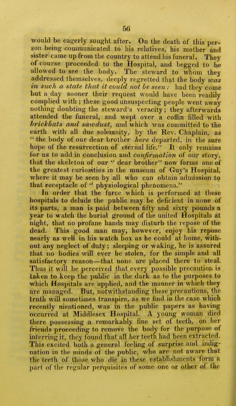 would be eagerly sought after. On the death of this per- son being communicated to his relatives, his mother and sister came up from the country to attend his funeral. They of course proceeded to the Hospital, and begged to be allowed to see the body. The steward to whom they addressed themselves, deeply regretted that the body was in such a state that it could not be seen: had they come but a day sooner their request would have been readily complied with ; these good unsuspecting people went away nothing doubting the steward's veracity; they afterwards attended the funeral, and wept over a coffin filled with brickbats and sawdust, and which was committed to the earth with all due solemnity, by the Rev. Chaplain, as  the body of our dear brother here departed, in the sure hope of the resurrection of eternal life. It only remains for us to add in conclusion and confirmation of our story, that the skeleton of our  dear brother now forms one of the greatest curiosities in the museum of Guy's Hospital, where it may be seen by all who can obtain admission to that receptacle of  physiological phenomena. In order that the farce which is performed at these hospitals to delude the public may be deficient in none of its parts, a man is paid between fifty and sixty pounds a year to watch the burial ground of the united Hospitals at night, that no profane hands miay disturb the repose of the dead. This good man may, however, enjoy his repose nearly as well in his watch box as he could at home, with- out any neglect of duty; sleeping or waking, he is assured that no bodies will ever be stolen, for the simple and all satisfactory reason—that none are placed there to steal. Thus it will be perceived that every possible precaution is taken to keep the public in the dark as to the purposes to which Hospitals are applied, and the manner in which they are managed. But, notwithstanding these precautions, the truth will sometimes transpire, as we find in the case which recently mentioned, was in the public papers as having occurred at Middlesex Hospital. A young woman died there possessing a remarkably fine set of teeth, on her friends proceeding to remove the body for the purpose of interring it, they found that all her teeth had been extracted. This excited both a general feeling of surprise and indig- nation in tlie minds of the public, who are not aware that the teeth of those who die in these establishments form a part of the regular perquisites of some one or other of the