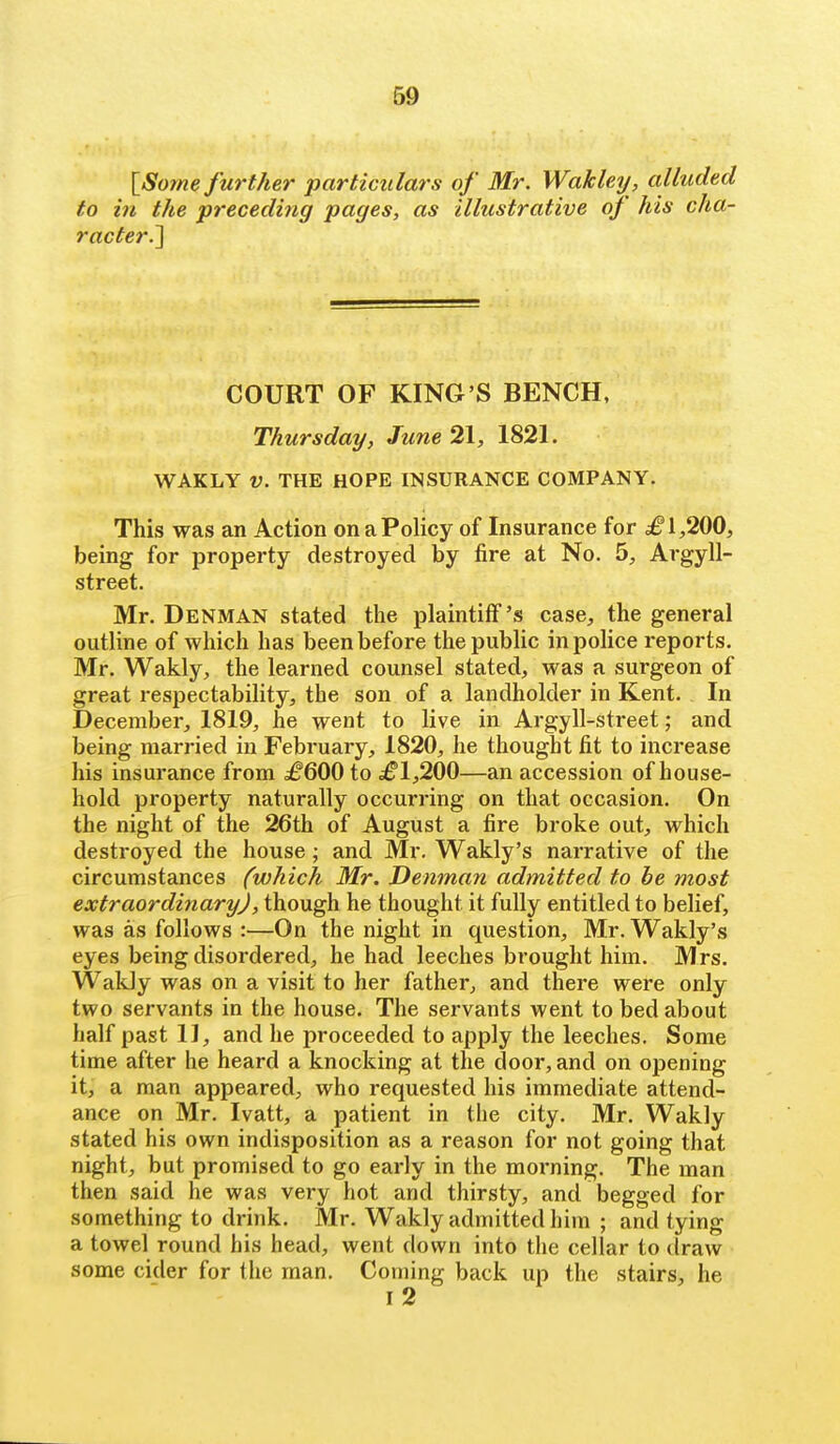[Sorne further particulars of Mr. Wakley, alluded to in the preceding pages, as illustrative of his cha- racter^ COURT OF KING'S BENCH, Thursday, June 21, 1821. WAKLY V. THE HOPE INSURANCE COMPANY. This was an Action on a Policy of Insurance for ^1,200, being for property destroyed by fire at No. 5, Argyll- street. Mr. Denman stated the plaintiff's case, the general outline of which has been before the public in police reports. Mr. Wakly, the learned counsel stated, was a surgeon of great respectability, the son of a landholder in Kent. In December, 1819, he went to live in Argyll-street; and being married in February, 1820, he thought fit to increase his insurance from ^600 to ^^1,200—an accession of house- hold property naturally occurring on that occasion. On the night of the 26th of August a fire broke out, which destroyed the house ; and Mr, Wakly's narrative of the circumstances (which Mr. Denman admitted to be most extraordinary), though he thought it fully entitled to belief, was as follows :—On the night in question, Mr. Wakly's eyes being disordered, he had leeches brought him. Mrs. Wakly was on a visit to her father, and there were only two servants in the house. The servants went to bed about half past 11, and he proceeded to apply the leeches. Some time after he heard a knocking at the door, and on opening it, a man appeared, who requested his immediate attend- ance on Mr. Ivatt, a patient in the city. Mr. Wakly stated his own indisposition as a reason for not going that night, but promised to go early in the morning. The man then said he was very hot and thirsty, and begged for something to drink. Mr. Wakly admitted him ; and tying a towel round his head, went down into tiie cellar to draw some cider for the man. Coming back up the stairs, he