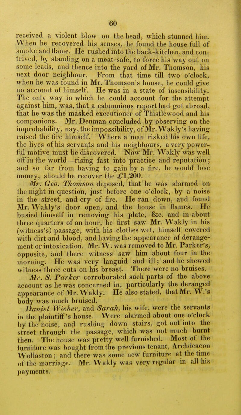 received a violent blow on the head, which stunned him. When he recovered his senses, he found tlie house full of smoke and flame. He ruslied into the back-kitchen, and con- trived, by standing on a meat-safe, to force his way out on some leads, and thence into the yard of Mr. Thomson, his next door neighbour. From that time till two o'clock, when he was found in Mr. Thomson's house, he could give no accomit of himself. He was in a state of insensibility. The only way in which he could account for the attempt against him, was, that a calumnious report had got abroad, that he was the masked executioner of Thistlewood and his companions. Mr. Denman concluded by observing on the improbability, nay, the impossibility, of Mr. Wakly's having raised the fire himself. Where a man risked his own life, the lives of his servants and his neighbours, a very power- ful motive must be discovered. Now Mr. Wakly was well off in the world—rising fast into practice and reputation; and so far from having to gain by a fire, he would lose money, should he recover the ^1,200. Mr. Geo. Thomson deposed, that he was alarmed on fhe night in question, just before one o'clock, by a noise in the street, and cry of fire. He ran down, and found Mr. Wakly's door open, and the house in flames. He busied himself in removing his plate, &c. and in about three quarters of an hour, he first saw Mr. Wakly in his (witness's) passage, with his clothes wet, himself covered with dirt and blood, and having the appearance of derange- ment or intoxication. Mr. W. was removed to Mr. Parker's, opposite, and there witness saw him about four in the morning. He was very languid and ill; and he shewed witness three cuts on his breast. There were no bruises. Mr. S. Parker corroborated such parts of the above account as he was concerned in, particularly the deranged appearance of Mr. Wakly. He also stated, that Mr. W.'s body Avas much bruised. Daniel Wicker, and Sarah, his wife, were the servants in the plaintiff' 's house. Were alarmed about one o'clock by the noise, and rushing down stairs, got out into the street through the passage, which was not much burnt then. The house was pretty well furnished. Most of the furniture was bought from the previous tenant. Archdeacon Wollaston ; and there was some new furniture at the time of the marriage. Mr. Wakly was very regular in all his payments.