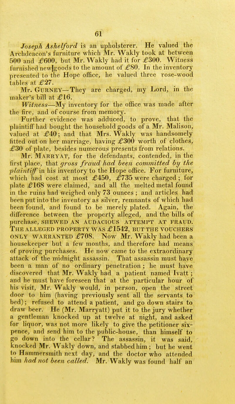 Joseph Ashelford is an upholsterer. He valued the Archdeacon's furniture which Mr. Wakly took at between 500 and £600, but Mr. Wakly had it for £300. Witness furnished new[goods to the amount of £80. In the inventory presented to the Hope office, he valued three rose-wood tables at £27. Mr. GuRNEY—They are charged, my Lord, in the maker's bill at £16. Witness—My inventory for the office was made after the fire, and of course from memory. Further evidence was adduced, to prove, that the plaintiff had bought the household goods of a Mr. Malison, valued at £40; and that Mrs. Wakly was handsomely fitted out on her marriage, having £300 worth of clothes, £30 of plate, besides numerous presents from relations. Mr. Marry AT, for the defendants, contended, in the first place, that gross fraud had been committed by the plaintiff m his inventory to the Hope office. For furniture, which had cost at most £450, £735 were charged; for plate £168 were claimed, and all the melted metal found in the ruins had weighed only 73 ounces ; and articles had been put into the inventory as silver, remnants of which had been found, and found to be merely plated. Again, the difference between the property alleged, and the bills of purchase, SHEWED AN AUDACIOUS ATTEMPT AT FRAUD. The ALLEGED PROPERTY WAS £1542, BUT THE VOUCHERS ONLY WARRANTED £708. Now Mr. Wakly had been a housekeeper but a few months, and therefore had means of proving purchases. He now came to the extraordinary attack of the midnight assassin. That assassin must have been a man of no ordinary penetration ; he must have discovered that Mr. Wakly had a patient named Ivatt; and he must have foreseen that at the particular hour of his visit, Mr. Wakly would, in person, open the street door to him (having previously sent all the servants to bed); refused to attend a patient, and go down stairs to draw beer. He (Mr. Marryatt) put it to the jury whether a gentleman knocked up at twelve at night, and asked for liquor, was not more likely to give the petitioner six- pence, and send him to the public-house, than himself to go down into the cellar? The assassin, it was said, knocked Mr. Wakly down, and stabbed him; but he went to Hammersmith next day, and the doctor who attended hun had not been called. Mr. Wakly was found half an