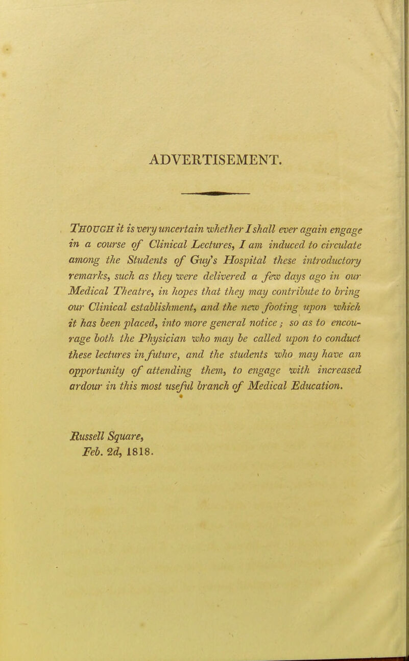 ADVERTISEMENT. Though it is m^-y uncertain vohether I shall ever again engage in a course of Clinical Lectures, I am induced to circulate among the Students of Guy's Hospital these introdziciory remarks, such as they \soere delivered a few days ago in our Medical Theatre, in hopes that they may contribute to bring our Clinical establishment, and the new footing upon 'which it has been placed, iiito more genei'al notice; so as to encou- rage both the Physician 'who may he called upon to conduct these lectures in future, and the students 'who may have an opportunity of attending them, to engage 'with ina-eased ardour in this most useful branch of Medical Education. « Russell Square, Feb. 2d, 1818.