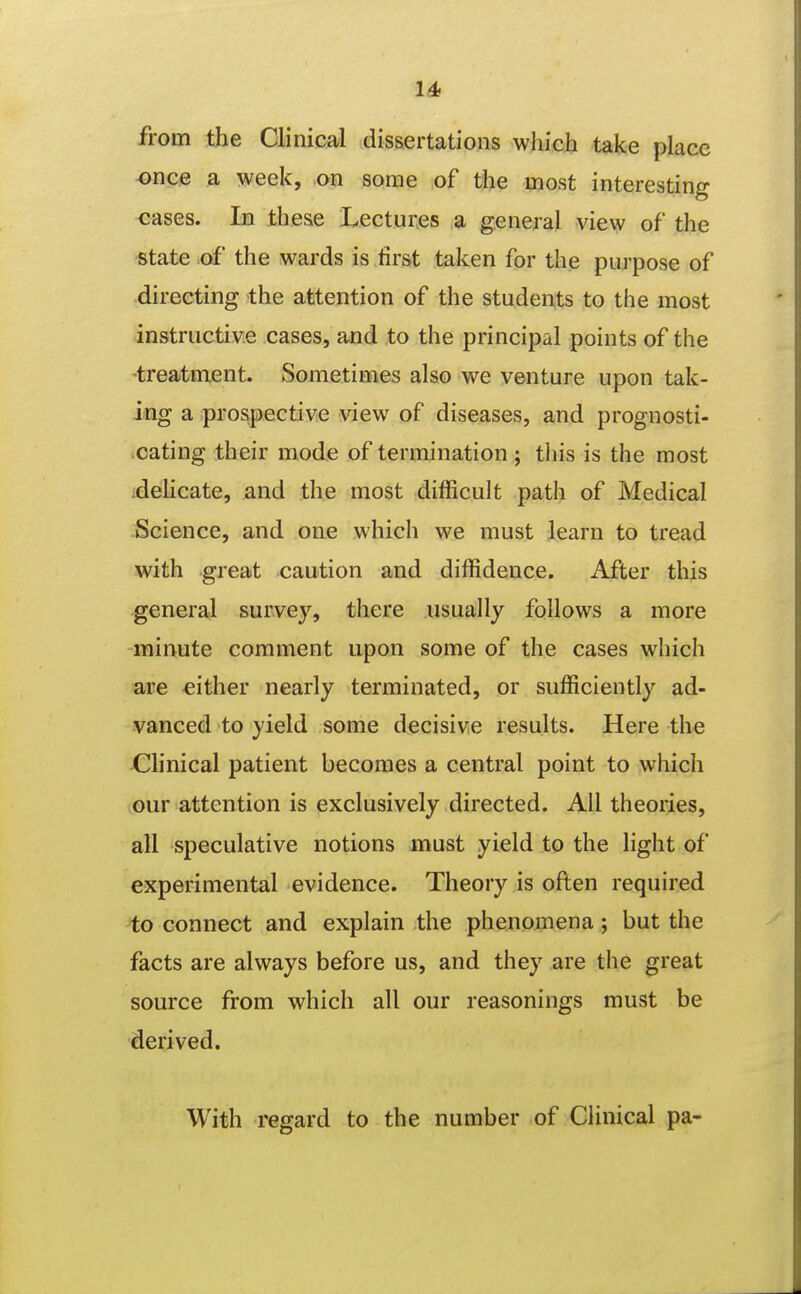 14> from the Clinical dissertations which take place -once a week, on some of the most interesting cases. In these Lectures a general view of the state of the wards is first taken for the purpose of directing the attention of the students to the most instructive cases, and to the principal points of the •treatment. Sometimes also we venture upon tak- ing a prospective view of diseases, and prognosti- cating their mode of termination ; this is the most idelicate, and the most difficult path of Medical Science, and one which we must learn to tread with great caution and diffidence. After this general survey, there usually follows a more minute comment upon some of the cases which are either nearly terminated, or sufficiently ad- vanced to yield some decisive results. Here the Clinical patient becomes a central point to which our attention is exclusively directed. All theories, all speculative notions must yield to the light of experimental evidence. Theory is often required to connect and explain the phenomena; but the facts are always before us, and they are the great source from which all our reasonings must be derived. With regard to the number of Clinical pa