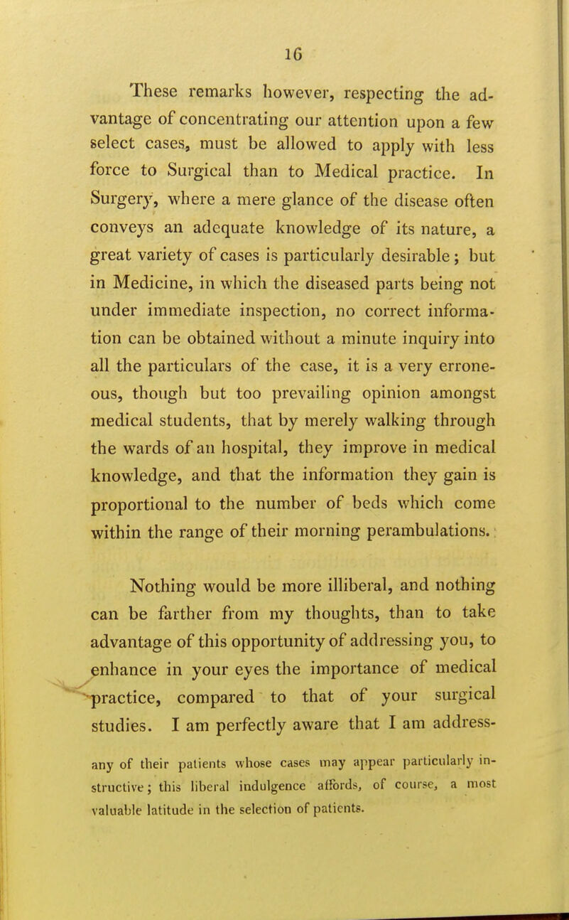 These remarks however, respecting the ad- vantage of concentrating our attention upon a few select cases, must be allowed to apply with less force to Surgical than to Medical practice. In Surgery, where a mere glance of the disease often conveys an adequate knowledge of its nature, a great variety of cases is particularly desirable; but in Medicine, in which the diseased parts being not under immediate inspection, no correct informa- tion can be obtained without a minute inquiry into all the particulars of the case, it is a very errone- ous, though but too prevailing opinion amongst medical students, that by merely walking through the wards of an hospital, they improve in medical knowledge, and that the information they gain is proportional to the number of beds which come within the range of their morning perambulations.: Nothing would be more illiberal, and nothing can be farther from my thoughts, than to take advantage of this opportunity of addressing you, to enhance in your eyes the importance of medical -practice, compared to that of your surgical studies. I am perfectly aware that I am address- any of their patients whose cases may appear particularly in- structive; this liberal indulgence affords, of course, a most valuable latitude in the selection of patients.