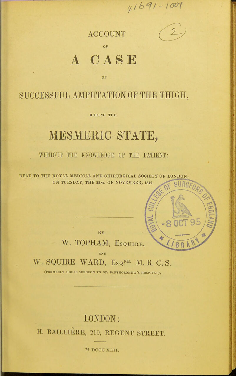 11,1 b^^i- tern ACCOUNT ( ^ OF A CASE OF SUCCESSFUL AMPUTATION OF THE THIGH, DURING THE MESMERIC STATE, WITHOUT THE KNOWLEDGE OF THE PATIENT: READ TO THE ROYAL MEDICAL AND CHIRURGICAL SOCIETY OF LONDON, ON TUESDAY, THE 22nd OF NOVEMBER, 1842. BY W. TOPHAM, Esquire, W. SQUIRE WARD, Esq^^- M.R. C.S. (PORMERLV HOUSE SURGEON TO ST. BARTHOLOMEW'S HOSPITAL), LONDON: H. BAILLIERE, 219, REGENT STREET. M DCCC XLII.