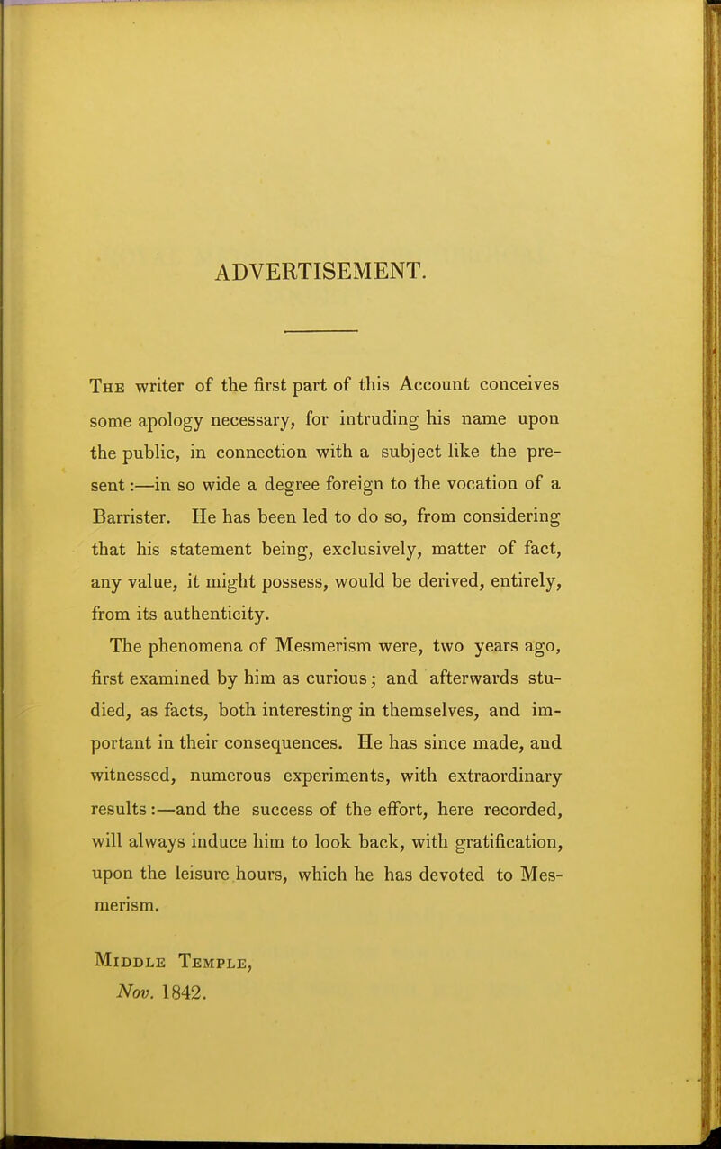 ADVERTISEMENT. The writer of the first part of this Account conceives some apology necessary, for intruding his name upon the public, in connection with a subject like the pre- sent :—in so wide a degree foreign to the vocation of a Barrister. He has been led to do so, from considering that his statement being, exclusively, matter of fact, any value, it might possess, would be derived, entirely, from its authenticity. The phenomena of Mesmerism were, two years ago, first examined by him as curious; and afterwards stu- died, as facts, both interesting in themselves, and im- portant in their consequences. He has since made, and witnessed, numerous experiments, with extraordinary results:—and the success of the effort, here recorded, will always induce him to look back, with gratification, upon the leisure hours, which he has devoted to Mes- merism. Middle Temple, Nov. 1842.