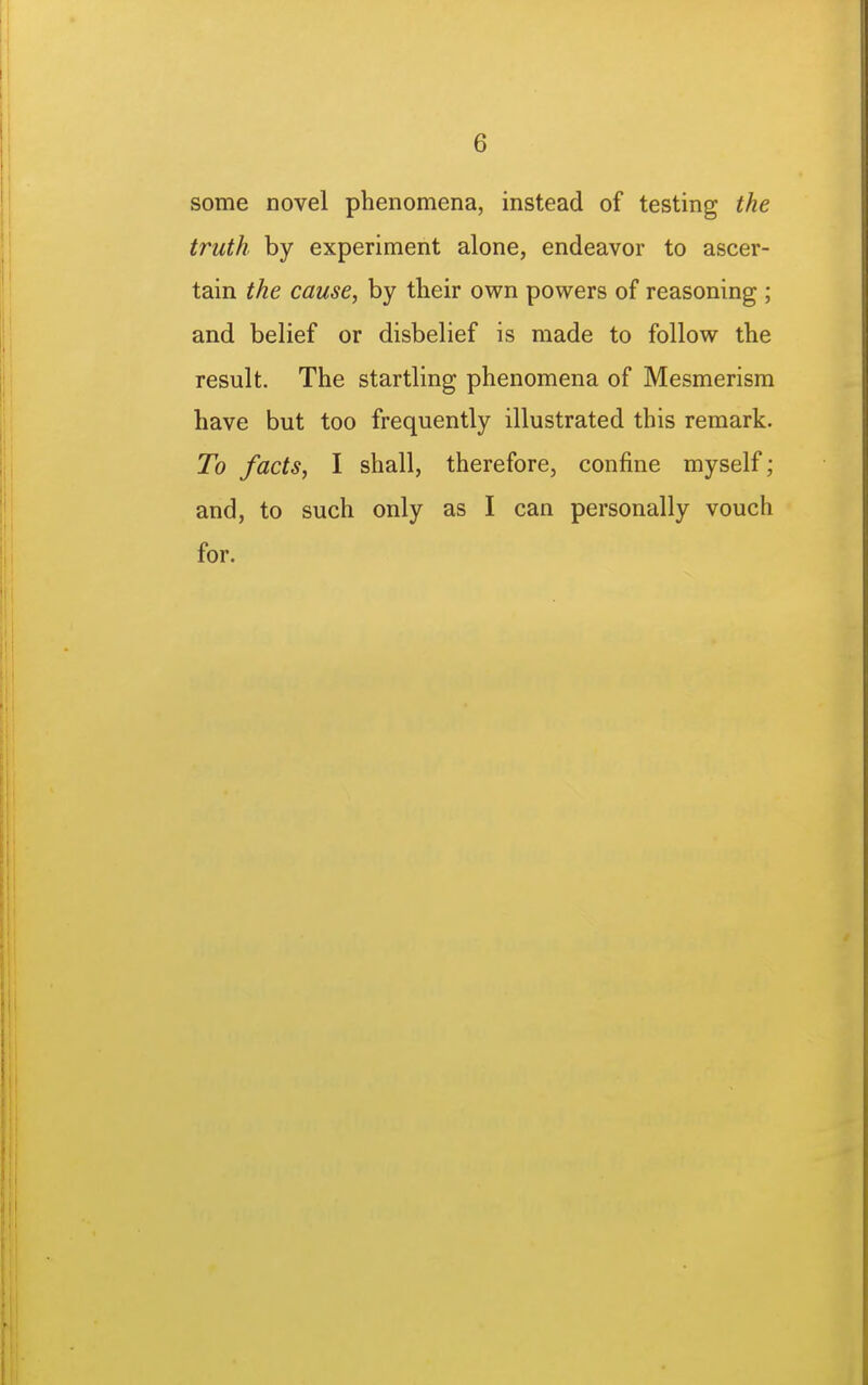 some novel phenomena, instead of testing the truth by experiment alone, endeavor to ascer- tain the cause, by tbeir own powers of reasoning ; and belief or disbelief is made to follow the result. The startling phenomena of Mesmerism have but too frequently illustrated this remark. To facts, I shall, therefore, confine myself; and, to such only as I can personally vouch for.