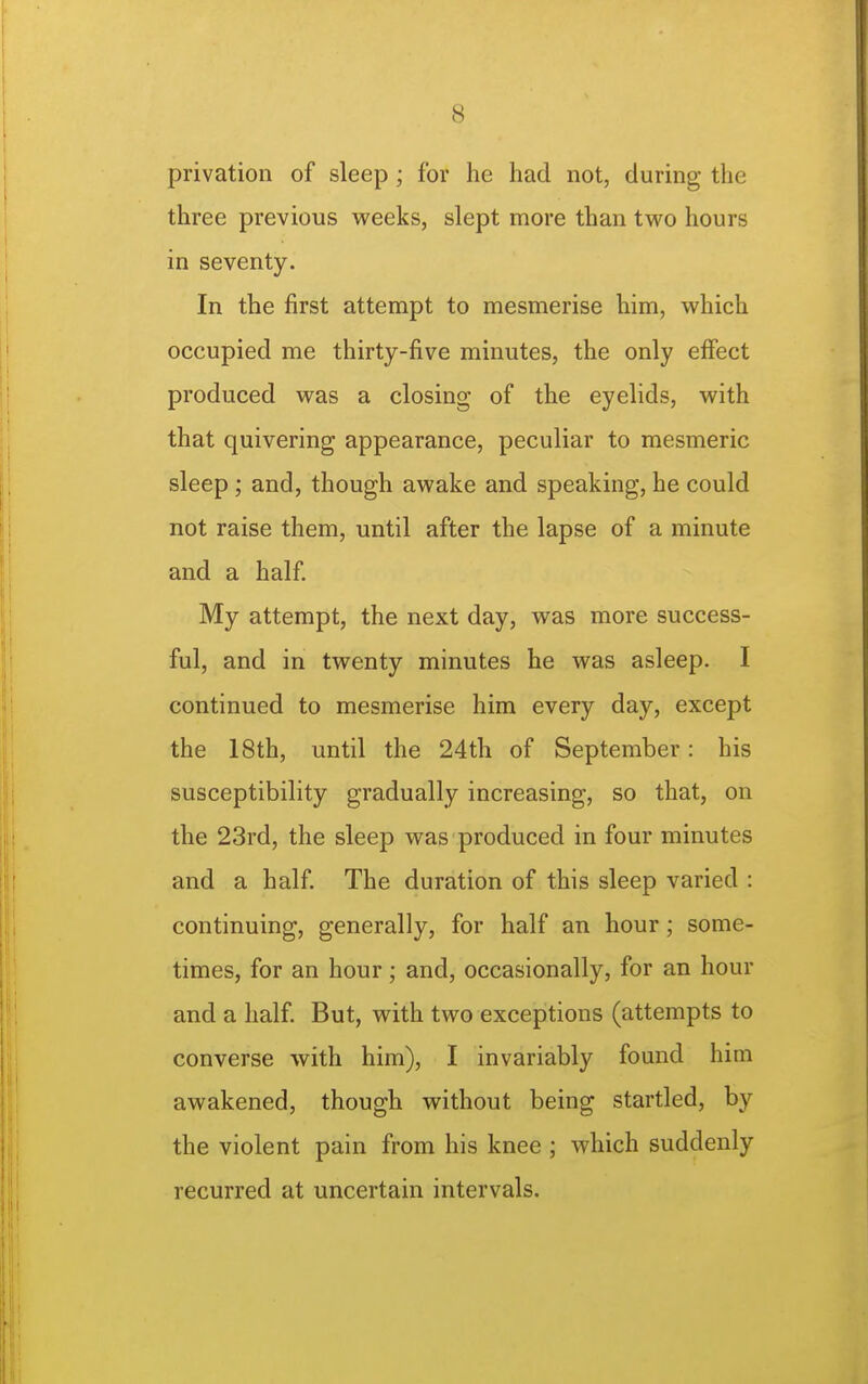 privation of sleep; for he had not, during the three previous weeks, slept more than two hours in seventy. In the first attempt to mesmerise him, vi'hich occupied me thirty-five minutes, the only effect produced was a closing of the eyelids, w^ith that quivering appearance, peculiar to mesmeric sleep ; and, though awake and speaking, he could not raise them, until after the lapse of a minute and a half My attempt, the next day, was more success- ful, and in twenty minutes he was asleep. I continued to mesmerise him every day, except the 18th, until the 24th of September: his susceptibility gradually increasing, so that, on the 23rd, the sleep was produced in four minutes and a half The duration of this sleep varied : continuing, generally, for half an hour; some- times, for an hour; and, occasionally, for an hour and a half. But, with two exceptions (attempts to converse with him), I invariably found him awakened, though without being startled, by the violent pain from his knee ; which suddenly recurred at uncertain intervals.