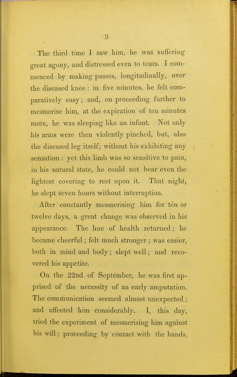 The third time I saw him, he was suffering great agony, and distressed even to tears. I com- menced by making passes, longitudinally, over the diseased knee : in five minutes, he felt com- paratively easy; and, on proceeding further to mesmerise him, at the expiration of ten minutes more, he was sleeping like an infant. Not only his arms were then violently pinched, but, also the diseased leg itself; without his exhibiting any sensation : yet this limb was so sensitive to pain, in his natural state, he could not bear even the lightest covering to rest upon it. That night, he slept seven hours without interruption. After constantly mesmerising him for ten or twelve days, a great change was observed in his appearance. The hue of health returned; he became cheerful; felt much stronger ; was easier, both in mind and body; slept well; and reco- vered his appetite. On the 22nd of September, he was first ap- prised of the necessity of an early amputation. The communication seemed almost unexpected ; and affected him considerably. I, this day, tried the experiment of mesmerising him against his will; proceeding by contact with the hands.