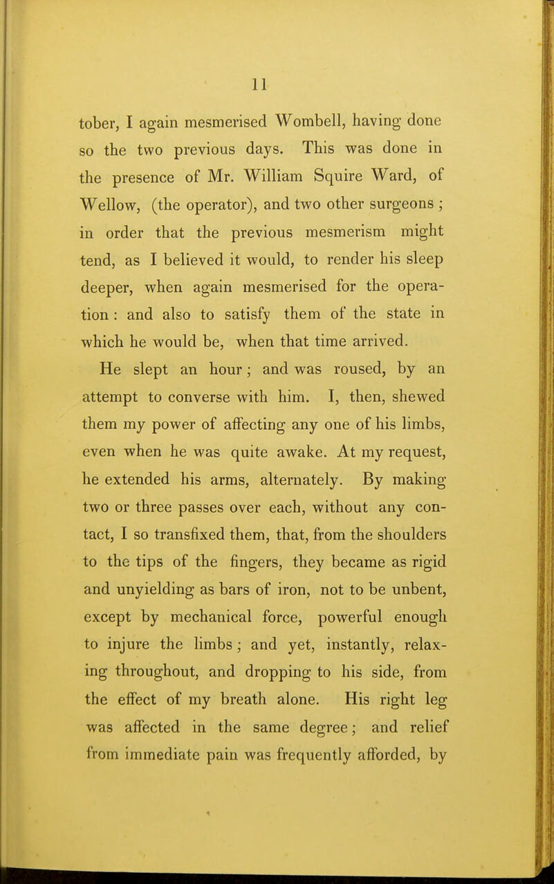 tober, I again mesmerised Wombell, having done so the two previous days. This was done in the presence of Mr. William Squire Ward, of Wellow, (the operator), and two other surgeons ; in order that the previous mesmerism might tend, as I believed it would, to render his sleep deeper, when again mesmerised for the opera- tion : and also to satisfy them of the state in which he would be, when that time arrived. He slept an hour; and was roused, by an attempt to converse with him. I, then, shewed them my power of affecting any one of his limbs, even when he was quite awake. At my request, he extended his arms, alternately. By making two or three passes over each, without any con- tact, I so transfixed them, that, from the shoulders to the tips of the fingers, they became as rigid and unyielding as bars of iron, not to be unbent, except by mechanical force, powerful enough to injure the limbs ; and yet, instantly, relax- ing throughout, and dropping to his side, from the effect of my breath alone. His right leg was affected in the same degree; and relief from immediate pain was frequently afforded, by