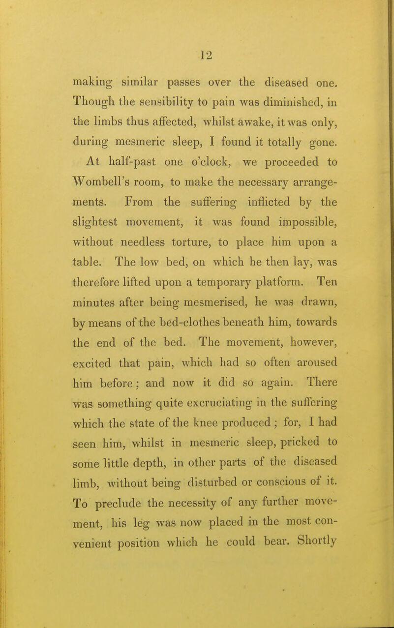 making similar passes over the diseased one. Though the sensibility to pain was diminished, in the limbs thus affected, whilst awake, it was only, during mesmeric sleep, I found it totally gone. At half-past one o'clock, we proceeded to Wombell's room, to make the necessary arrange- ments. From the suffering inflicted by the slightest movement, it was found impossible, without needless torture, to place him upon a table. The low bed, on which he then lay, was therefore lifted upon a temporary platform. Ten minutes after being mesmerised, he was drawn, by means of the bed-clothes beneath him, towards the end of the bed. The movement, however, excited that pain, which had so often aroused him before; and now it did so again. There was something quite excruciating in the suffering which the state of the knee produced ; for, I had seen him, whilst in mesmeric sleep, pricked to some little depth, in other parts of the diseased limb, without being disturbed or conscious of it. To preclude the necessity of any further move- ment, his leg was now placed in the most con- venient position which he could bear. Shortly