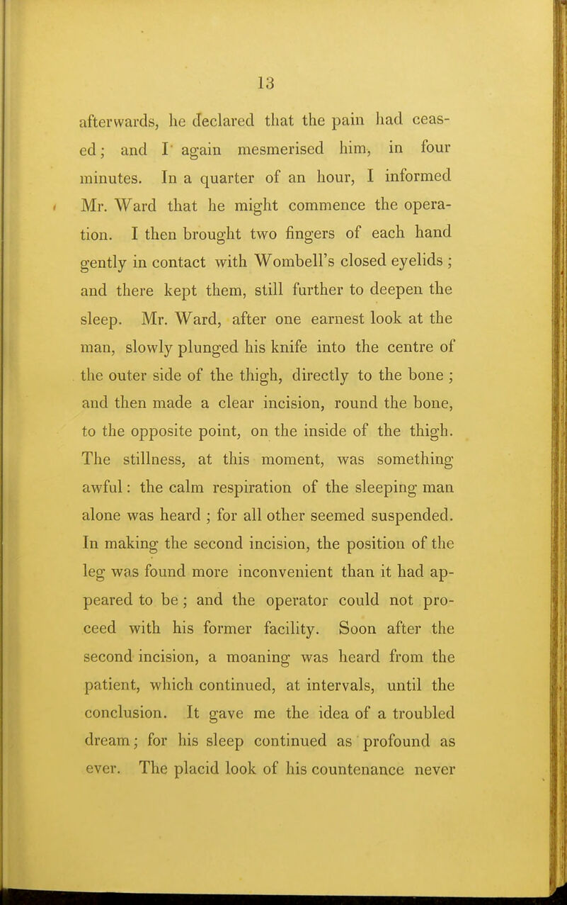 afterwards, he declared that the pam had ceas- ed; and r again mesmerised him, in four minutes. In a quarter of an hour, I informed Mr. Ward that he might commence the opera- tion. I then brought two fingers of each hand gently in contact with Wombell's closed eyelids ; and there kept them, still farther to deepen the sleep. Mr. Ward, after one earnest look at the man, slowly plunged his knife into the centre of the outer side of the thigh, directly to the bone ; and then made a clear incision, round the bone, to the opposite point, on the inside of the thigh. The stillness, at this moment, was something- awful : the calm respiration of the sleeping man alone was heard ; for all other seemed suspended. In making the second incision, the position of the leg was found more inconvenient than it had ap- peared to be; and the operator could not pro- ceed with his former facility. Soon after the second incision, a moaning was heard from the patient, which continued, at intervals, until the conclusion. It gave me the idea of a troubled dream; for his sleep continued as profound as ever. The placid look of his countenance never