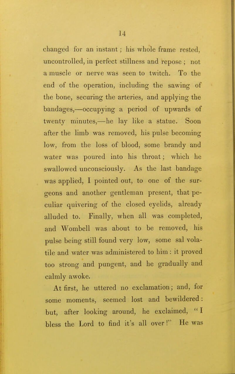 changed for an instant; his whole frame rested, uncontrolled, in perfect stillness and repose ; not a muscle or nerve was seen to twitch. To the end of the operation, including the sawing of the bone, securing the arteries, and applying the bandages,—occupying a period of upwards of twenty minutes,—he lay like a statue. Soon after the limb was removed, his pulse becoming low, from the loss of blood, some brandy and water was poured into his throat; which he swallowed unconsciously. As the last bandage was applied, I pointed out, to one of the sur- geons and another gentleman present, that pe- culiar quivering of the closed eyelids, already alluded to. Finally, when all was completed, and Wombell was about to be removed, his pulse being still found very low, some sal vola- tile and water was administered to him: it proved too strong and pungent, and he gradually and calmly awoke. At first, he uttered no exclamation; and, for some moments, seemed lost and bewildered: but, after looking around, he exclaimed,  I bless the Lord to find it's all over! He was